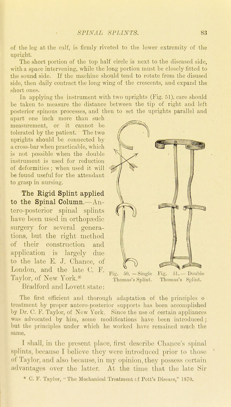 of the leg at the oulf, is firmly riveted to the lower extremity of the upriftht. The short portion of the top half circle is next to the diseased side, with a space intervening, while the long portion must be closely fitted to the sound side. If the machine should tend to rotate from the disused side, then daily contract the long wing of the crescents, and expand the short ones. In applying the instrument with two uprights (Fig. 51), care should be taken to measure the distance between the tip of right and left posterior spinous processes, and then to set the uprights parallel and apart one inch more than such measurement, or it cannot be tolerated by the patient. The two uprights should be connected by a cross-bar when practicable, which is not possible when the double instrument is used for reduction of deformities ; when used it will be found useful for the attendant to grasp in nursing. The Rigid Splint applied to the Spinal Column.—An- tero-posterior spinal splints have been nsecl in orthopfedic surgery for several genera- tions, but the right method of their construction and application is largely due to the late E. J. Chance, of London, and the late C. F. Taylor, of New York.''^ Bradford and Lovett state: Fig. 50. —Single Fig. 51. —Double Thomas's Spliut. Thojuas's Spliut. The first efficient and thorough adaptation of the principles o treatment by proper antero-posterior supports has been accomplished by L)r. C. V. Taylor, of New \'ork. Hince the use of certain appliances was advocated by him, some modifications have been introduced ; but the principles under which he worked have remained much the same, I shall, in tlic present place, first describe Chance's sjniuil splints, because I believe they were iiitroduced prior to those of Taylor, and also because, in my opinion, they possess certiiin advantages over the latter. At the time that the late Sir * C. F. Taylor, •'Tho Mechanical Treatment ci Pott's Disease, 1870,