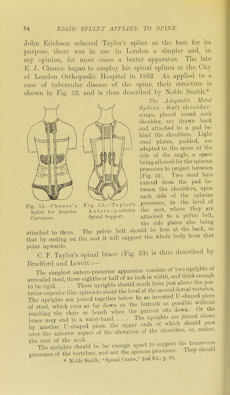 John Ericlisen selected Taylor's splint as the best for its purpose, there was in use in London a simpler arid, in my opinion, for naost cases a better apparatus. The late E. J. Chance began to employ his spinal splints at the City of London Orthoptedic Hospital in 1852. As apphed to a case of tubercular disease of the spine, their structure is shown in Fig. 52, and is thus described by Noble Smith.* The Adcqytahle Metal Splint—Sioit shoulder- straps, placed round each shoukler, are drawn hack and attached to a pad be- hind the shoidder-s. Light steel plates, padded, are adapted to the spine at the side of the angle, a space being allowed for the spinous processes to project between (Fig. 52). Two steel bars extend from the pad be- tween the shoulders, upon each side of the spinous processes, to the level of the seat, where they are attached to a pelvic belt, the side plates also being attached to them. The pelvic belt should be firm at the back so that by resting on the seat it will support the whole body from that point upwards. C. F. Taylor's spinal brace (Fig. 53) is thus described by Bradford and Lovett:—• The simplest antero-posterior apparatus consists of two uprights ot annealed steel, three-eighths or half of an inch in width, ami thick enough to be rigid. . . . These uprights should reach from just f>o.otU^V;^ terior-superior iliac spines to about the level ot the second dor al vei te a The uprights are joined together below by an inverted U-sliaped i e of steel, wbich runs as far down on the buttock as possible without reachin- the chair or bench when the patient sits down. Or the We may end in a waist-band. . . . The -V^^f^^^l^Z^^^ by another U-shaped piece, the upper ends «V un, ritl^ over the anterior aspect of the elevation of the shoulder.., o., latheu ^T^^Z ^oui^ be far enough apart to support the „ processes of the vertebrae, and not the spinous processes, ihey should • * Noble Smith, » Spinal Caries, 2nd Ed., p. 83. Fig. 52.—Chance's Splint for Angular Fig. 5 3.—Taylor's Autero-po sterior