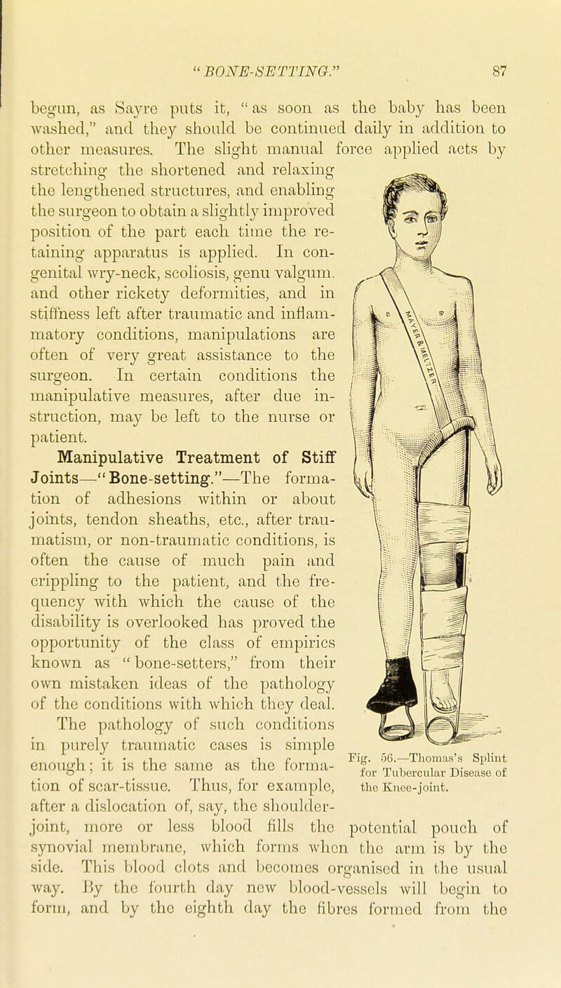 begun, as Sayre puts it,  as soon as the baby has been washed, and they should be contmued daily in addition to other measures. The slight manual force applied acts by stretching the shortened and relaxing the lengthened structures, and enabling the surgeon to obtain a slightly improved position of the part each time the re- taining apparatus is applied. In con- genital wry-neck, scoliosis, genu valgum, and other rickety deformities, and in stiffness left after traumatic and inflam- matory conditions, manipulations are often of very great assistance to the surgeon. In certain conditions the manipulative measures, after due in- struction, may be left to the nurse or patient. Manipulative Treatment of Stiff Joints— Bone-setting.—The forma- tion of adhesions within or about joints, tendon sheaths, etc., after trau- matism, or non-traumatic conditions, is often the cause of much pain and crippling to the patient, and the fre- quency with which the cause of the disability is overlooked has proved the opportunity of the class of empirics known as  bone-setters, from their own mistaken ideas of the pathology of the conditions with which they deal. The pathology of such conditions in purely traumatic cases is simple enough; it is the same as the forma- tion of scar-tissue. Thus, for example, after a dislocation of, say, the shoulder- joint, more or less blood fills the potential pouch of synovial membrane, which forms when the arm is by the side. This blood clots and becomes organised in the usual way. By the fourth day new blood-vessels will begin to form, and by the eighth day the fibres formed from the Fig. .06.—Tlioiuas's Spliut for Tubercular Disease of the Knee-joint.