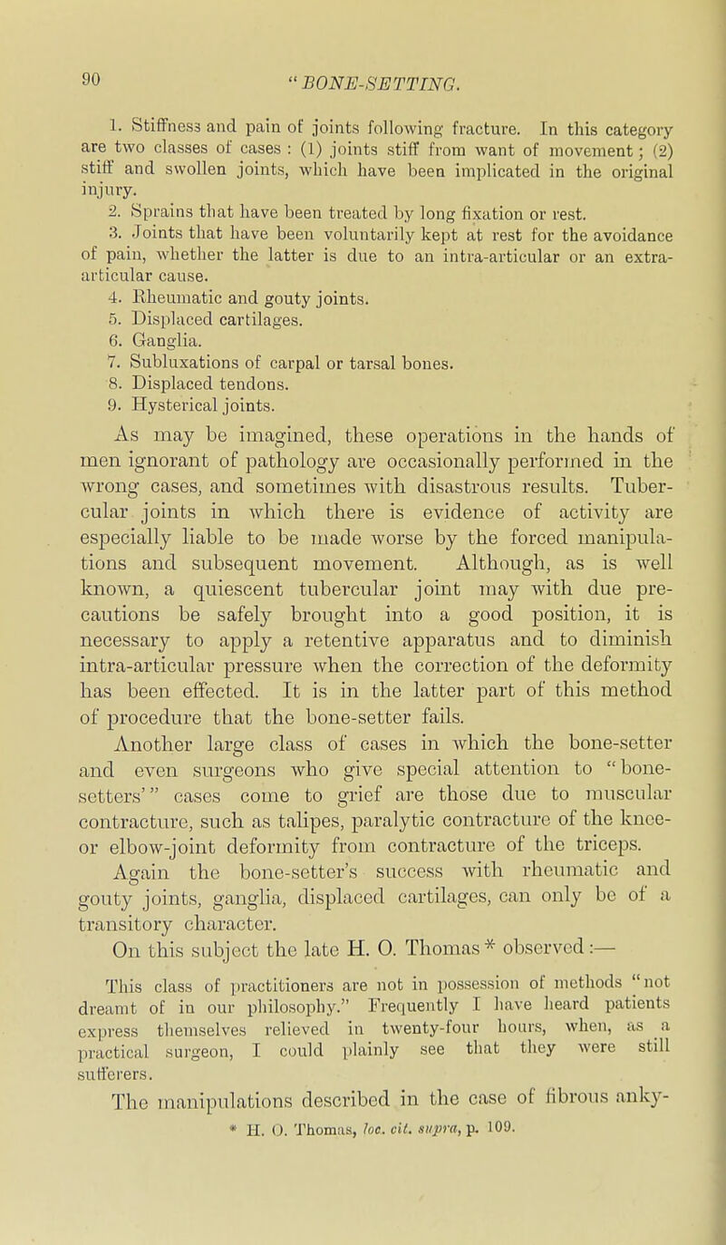 1. Stiffness and pain of joints following fracture. In this category are two classes of cases : (1) joints stiff from want of movement; (2) stiff and swollen joints, which have been implicated in the original injury. 2. Sprains that have been treated by long fixation or rest. 3. Joints that have been voluntarily kept at rest for the avoidance of pain, whether the latter is due to an intra-articular or an extra- articular cause. 4. Eheumatic and gouty joints. 5. Displaced cartilages. 6. Ganglia. 7. Subluxations of carpal or tarsal bones. 8. Displaced tendons. 9. Hysterical joints. As may be imagined, these operations in the hands of men ignorant of pathology are occasionally performed in the wrong cases, and sometimes with disastrous results. Tuber- cular joints in which there is evidence of activity are especially liable to be made worse by the forced manipula- tions and subsequent movement. Although, as is well known, a quiescent tubercular joint may with due pre- cautions be safely brought into a good position, it is necessary to apply a retentive apparatus and to diminish intra-articular pressure when the correction of the deformity has been effected. It is in the latter part of this method of procedure that the bone-setter fails. Another large class of cases in which the bone-setter and even surgeons who give special attention to bone- setters' cases come to grief are those due to muscular contracture, such as talipes, paralytic contracture of the knee- or elbow-joint deformity from contracture of the triceps. Again the bone-setter's success with rheumatic and gouty joints, ganglia, displaced cartilages, can only be of a transitory character. On this subject the late H. 0. Thomas* observed:— This class of practitioners are not in possession of methods |'not dreamt of in our philosophy. Frequently I have heard patients express themselves relieved in twenty-four hours, when, as a practical surgeon, I could plainly see that they were still sufferers. The manipulations described in the case of fibrous anky- * H. O. Thomas, he. oil. siipra,-^ 109.
