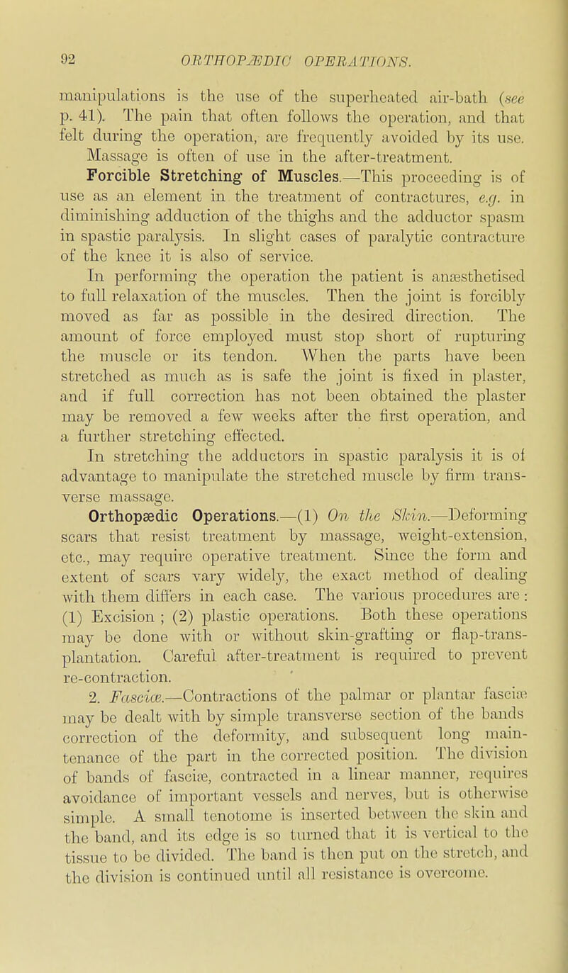 manipulations is the use of the superheated air-bath (see p. 41). The pain that often follows the operation, and that felt during the operation, are frequently avoided by its use. Massage is often of use in the after-treatment. Forcible Stretching of Muscles.—This proceeding is of use as an element in the treatment of contractures, e.g. in diminishing adduction of the thighs and the adductor spasm in spastic paral3'^sis. In slight cases of paralytic contracture of the knee it is also of sei'vice. In performing the operation the patient is antesthetised to full relaxation of the muscles. Then the joint is forcibly moved as far as possible in the desired direction. The amount of force employed must stop short of rupturmg the muscle or its tendon. When the parts have been stretched as much as is safe the joint is fixed in plaster, and if full correction has not been obtained the plaster may be removed a few Aveeks after the first operation, and a further stretching effected. In stretching the adductors in spastic paralysis it is oi advantage to manipulate the stretched muscle by firm trans- verse massage. Orthopaedic Operations.—(1) On the Shin.—Deforming scars that resist treatment by massage, weight-extension, etc., may require operative treatment. Since the form and extent of scars vary widely, the exact method of dealing with them differs in each case. The various procedures are : (1) Excision ; (2) plastic operations. Both these operations may be done with or without skin-grafting or flap-trans- plantation. Careful after-treatment is required to prevent re-contraction. 2. Fascice.—Contractions of the palmar or plantar fasciae may be dealt with by simple transverse section of the bands correction of the deformity, and subsequent long main- tenance of the part in the corrected position. The division of bands of fascire, contracted in a linear manner, requires avoidance of important vessels and nerves, but is otherwise simple. A small tenotome is inserted between the skin and the band, and its edge is so turned that it is vertical to the tissue to be divided. The band is then put on the stretch, and the division is continued until all resistance is overcome.