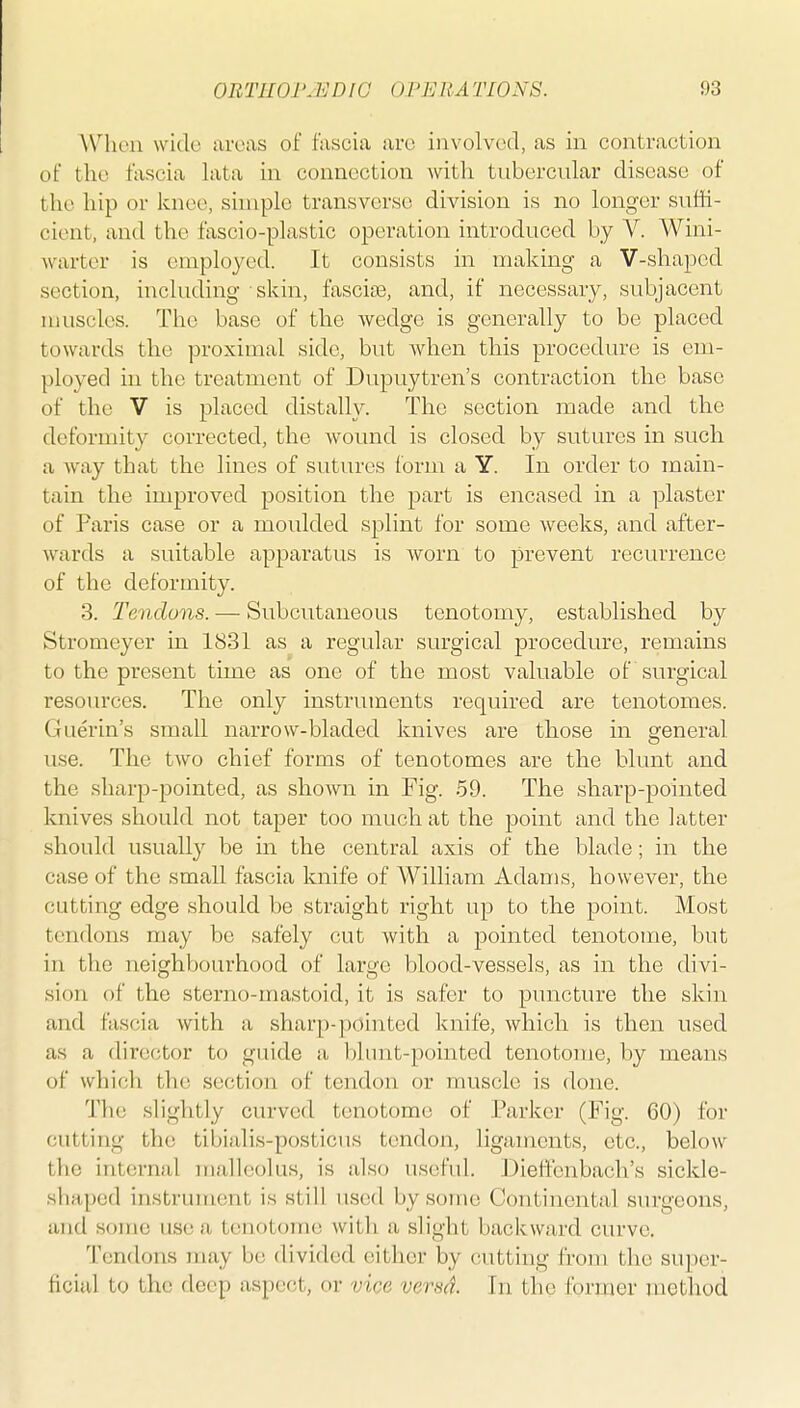 Wnien wide areas of fascia are involved, as in contraction of the fascia lata in connection with tubercular disease of the hip or knee, simple transverse division is no longer suffi- cient, and the fascio-plastic operation introduced by V. Wini- warter is employed. It consists in making a V-shaped section, including skin, fascia, and, if necessary, subjacent muscles. The base of the wedge is generally to be placed towards the proximal side, but when this procedure is em- ployed in the treatment of Dupuytren's contraction the base of the V is placed distally. The section made and the deformity corrected, the wound is closed by sutures in such a way that the lines of sutures form a Y. In order to main- tain the improved position the part is encased in a plaster of Paris case or a moulded splint for some weeks, and after- wards a suitable apparatus is worn to prevent recurrence of the deformity. 3. Tendons. — Subcutaneous tenotomy, established by Stromeyer in 1831 as a regular surgical procedure, remains to the present time as one of the most valuable of surgical resoiu'ces. The only instruments required are tenotomes. Guerin's small narrow-bladed knives are those in general use. The two chief forms of tenotomes are the blunt and the sharp-pointed, as shown in Fig. 59. The sharp-pointed knives should not taper too much at the point and the latter should usually be in the central axis of the blade; in the case of the small fascia knife of William Adams, however, the cutting edge should be straight right up to the point. Most tendons may be safely cut with a pointed tenotome, but in the neighbourhood of large blood-vessels, as in the divi- sion of the sterno-mastoid, it is safer to puncture the skin and fascia with a sharp-pointed knife, which is then used as a director to guide a blimt-pointed tenotome, by means of which the section of tendon or muscle is done. The slightly curved tenotome of Parker (Fig. 60) for cutting the tibialis-posticus tendon, ligaments, etc., below the internal malleolus, is also useful. Dieftenbach's sickle- shaped instrument is still used by some Continental surgeons, and some use a tenotome with a slight backward curve. Tendons may be divided cither by cutting from the super- ficial to the deep aspect, or vice versd. In the former method