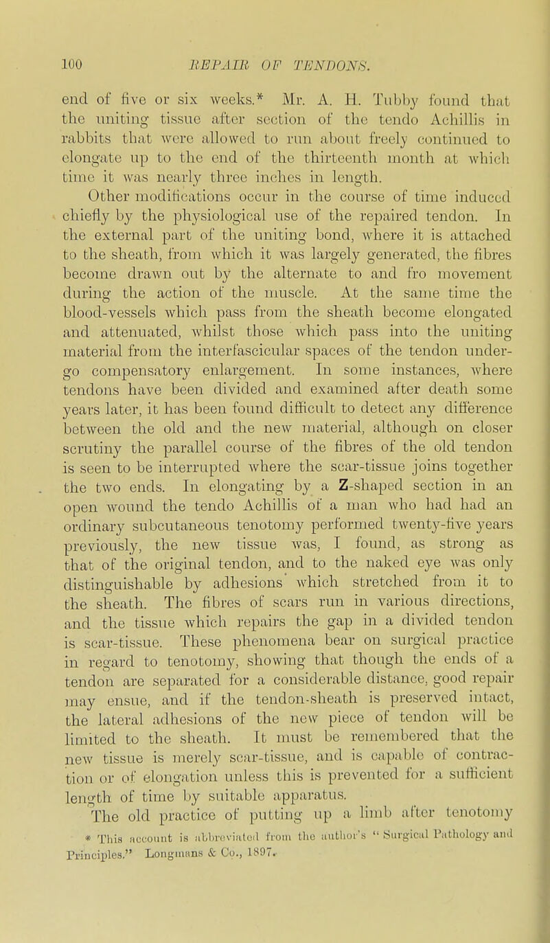 end of five or six weeks.* Mr. A. H. Tubljy iound that the uniting tissue after section of the tendo Achilli.s in rabbits that were allowed to run about freely continued to elongate up to the end of the thirteenth month at whicli time it was nearly three inches in length. Other modifications occur in the course of time induced chiefly by the physiological use of the repaired tendon. In the external part of the uniting bond, Avhere it is attached to the sheath, from which it was largely generated, the fibres become drawn out by the alternate to and fro movement during the action of the muscle. At the same time the blood-vessels which pass from the sheath become elongated and attenuated, whilst those which pass into the uniting material from the interfascicular spaces of the tendon under- go compensatory enlargement. In some instances, where tendons have been divided and examined after death some years later, it has been found difiicult to detect any difference between the old and the new material, although on closer scrutiny the parallel course of the fibres of the old tendon is seen to be interrupted where the scar-tissue joins together the two ends. In elongating by a Z-shaped section in an open wound the tendo Achillis of a man who had had an ordinary subcutaneous tenotomy performed twenty-five years previously, the new tissue was, I found, as strong as that of the original tendon, and to the naked eye was only distinguishable by adhesions which stretched from it to the sheath. The fibres of scars run in various directions, and the tissue which repairs the gap in a divided tendon is scar-tissue. These phenomena bear on surgical practice in regard to tenotomy, showing that though the ends of a tendon are separated for a considerable distance, good repair may ensue, and if the tendon-sheath is preserved intact, the lateral adhesions of the new piece of tendon will be limited to the sheath. It nmst be remembered tliat the new tissue is merely scar-tissue, and is capable of contrac- tion or of elongation unless this is prevented for a sufficient length of time by suitable apparatus. The old practice of putting up a limb after tenotomy * This iiccomit is iiLbnn-iated i'loiu the autlior s  Surg-iciil Pathology iiiul Principles. LonginKns & Co., 1897.