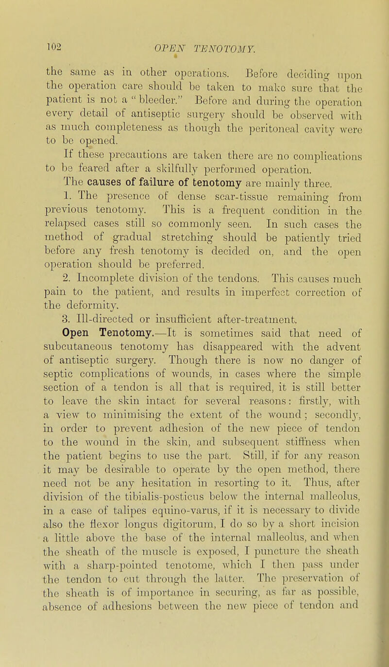 « the same as in other operations. Before deciding upon the operation care should be taken to make sure that the patient is not a  bleeder. Before and during the operation every detail of antiseptic surgery should be observed with as much completeness as though the peritoneal cavity were to be opened. If these precautions are taken there are no complications to be feared after a skilfully performed operation. The causes of failure of tenotomy are mainly three. 1. The presence of dense scar-tissue remaining from previous tenotomy. This is a frequent condition in the relapsed cases still so commonly seen. In such cases the method of gradual stretching should be patiently tried before any fresh tenotomy is decided on, and the open operation should be preferred. 2. Incomplete division of the tendons. This causes much pain to the p^atient, and results in imperfect correction of the deformity. 3. Ill-directed or insufficient after-treatment. Open Tenotomy.—It is soinetimes said that need of subcutaneous tenotomy has disappeared with the advent of antiseptic surgery. Though there is now no danger of septic complications of wounds, in cases where the simple section of a tendon is all that is required, it is still better to leave the skin mtact for several reasons: firstly, with a view to minimising the extent of the wound; secondl}', in order to prevent adhesion of the noAV piece of tendon to the wound in the skin, and subsequent stiffness when the patient begins to nse the part. Still, if for any reason it may be desirable to operate by the open method, there need not be any hesitation in resorting to it. Thus, after division of the tibialis-posticus beloAv the internal malleolus, in a case of talipes equino-varus, if it is necessary to divide also the flexor longus digitorum, I do so by a short incision a little above the base of the internal malleolus, and when the sheath of the muscle is exposed, I puncture the sheath with a sharp-pointed tenotome, whi(!li I then pass under the tendon to cut through the latter. Tlic preservation of the sheath is of importance in securing, as far as possible, absence of adhesions between the new piece of tendon and