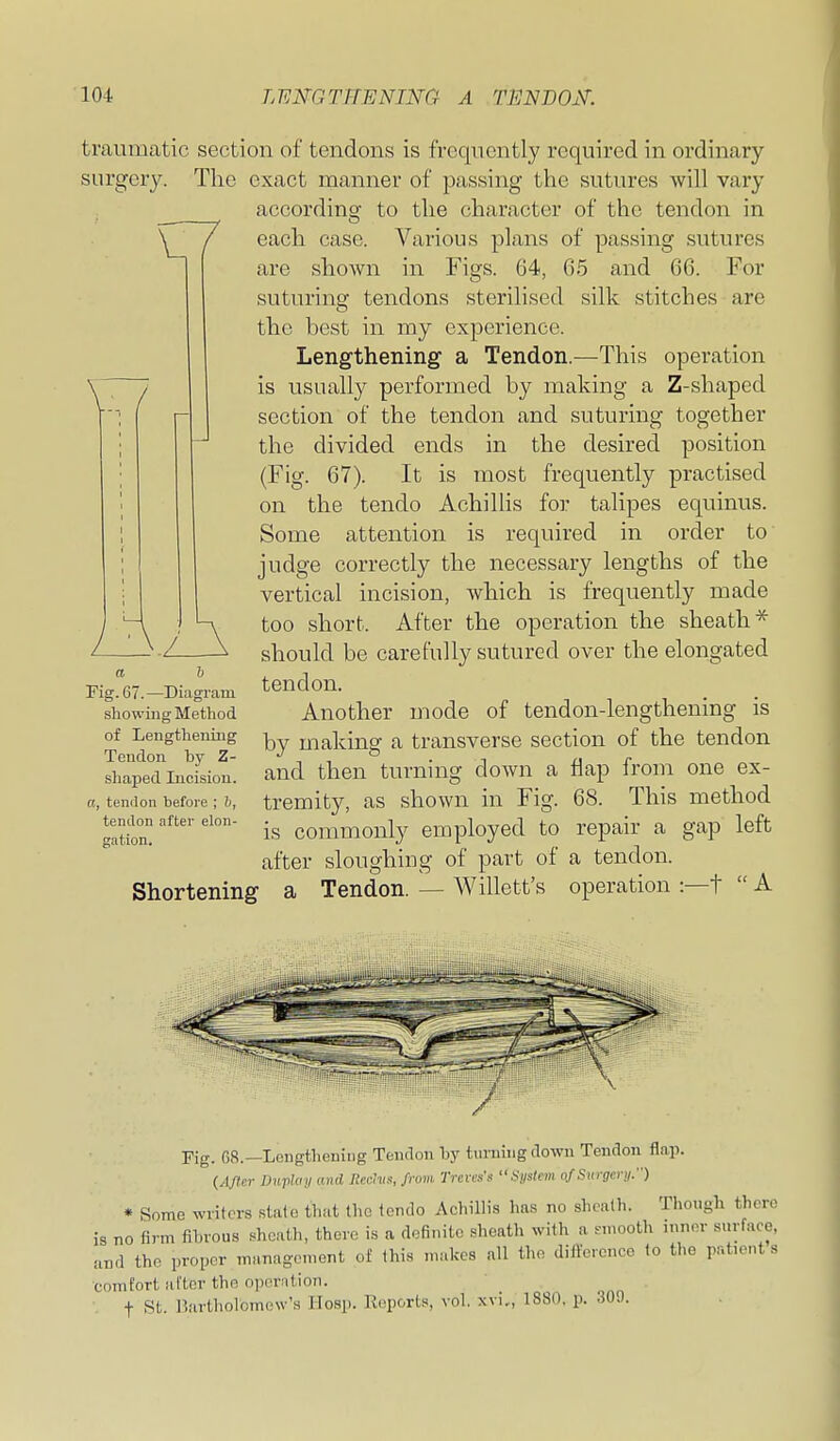 7 traumatic section of tendons is frequently required in ordinary surgery. The exact manner of passing the sutures will vary accordinsr to the character of the tendon in each case. Various plans of passing sutures are shown in Figs. 64, 65 and 66. For suturing tendons sterilised silk stitches are the best in my experience. Lengthening a Tendon.—This operation is usually performed by making a Z-shapcd section of the tendon and suturing together the divided ends in the desired position (Fig. 67). It is most frequently practised on the tendo AchiUis for talipes equinus. Some attention is required in order to judge correctly the necessary lengths of the vertical incision, which is frequently made too short. After the operation the sheath* should be carefully sutured over the elongated tendon. Another mode of tendon-lengthening is by making a transverse section of the tendon and then turning down a flap from one ex- tremity, as shown in Fig. 68. This method is commonly employed to repair a gap left after sloughing of part of a tendon. Shortening a Tendon. — Willett's operation :—t  A \ -Z. a h Fig. 67.—Diagram showing Method of Lengthening Tendon by Z- shaped Incision. a, tendon before ; h, tendon after elon- gation. Fig. f,8.—Lengthening Tendon by turning down Tendon flaji. (After Dufluy and lUn-hts, from, IVcrcs's •'Hystem afSiii-gcru:') * Some writers state that the tendo Achillis has no shralh. Though there is no firm fibrous sheath, there is a definite sheath with a nnooth inner surface, and the proper management of this makes all the dillcrenco to the patient s comfort after the oporiition. f St. Bartholomew's Hosp. Reports, vol, xvi., 1880, p. 300.