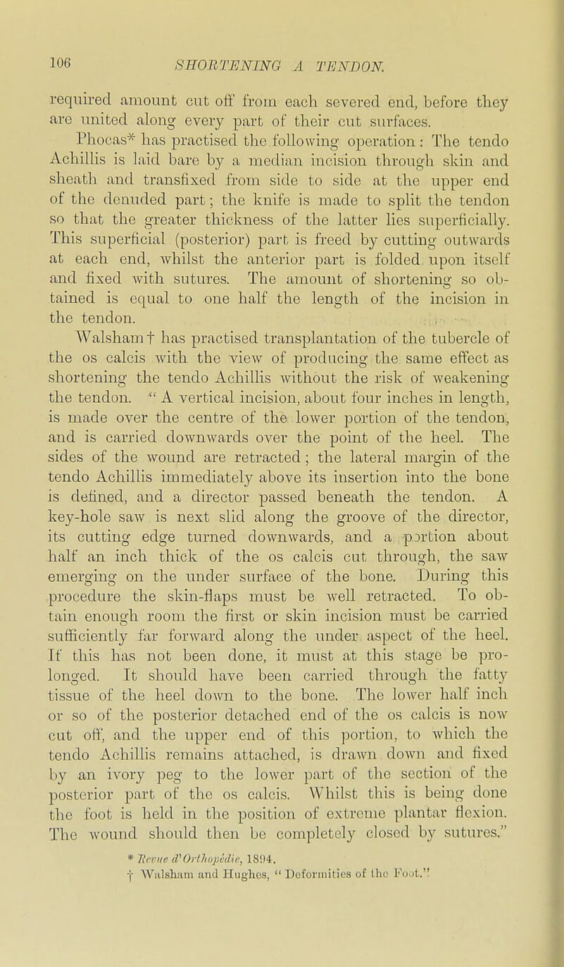 required amount cut off from each severed end, before they are united along every part of their cut surfaces. Phocas* has practised the following operation: The tendo Achillis is laid bare by a median incision through skin and sheath and transfixed from side to side at the upper end of the denuded part; the knife is made to split the tendon so that the greater thickness of the latter lies superficially. This superficial (posterior) part is freed by cutting outwards at each end, whilst the anterior part is folded, upon itself and fixed with sutures. The amount of shortening so ob- tained is equal to one half the length of the incision in the tendon. WalshaiTi f has practised transplantation of the tubercle of the OS calcis with the view of producing the same effect as shortening the tendo Achillis without the risk of weakening the tendon.  A vertical incision, about four inches in length, is made over the centre of the lower portion of the tendon, and is carried downwards over the point of the heel. The sides of the wound are retracted; the lateral margin of the tendo Achillis immediately above its insertion into the bone is defined, and a director passed beneath the tendon. A key-hole saw is next slid along the groove of the director, its cutting edge turned downwards, and a portion about half an inch thick of the os calcis cut through, the saw emerging on the under surface of the bone. During this procedure the skin-flaps must be well retracted. To ob- tain enough room the first or skin incision must be carried sufficiently far forward along the under aspect of the heel. If this has not been done, it must at this stage be pro- longed. It should have been carried through the fatty tissue of the heel down to the bone. The lower half inch or so of the posterior detached end of the os calcis is now cut off, and the upper end of this portion, to Avhich the tendo Achilhs remains attached, is drawn down and fixed by an ivory peg to the lower part of the section of the posterior part of the os calcis. Whilst this is being done the foot is held in the position of extreme plantar flexion. The wound should then be completely closed by sutures. * HevKC d'Orthopedic, 1894. f Wiilsham and Huglies,  Deformities of Ihn Foot.
