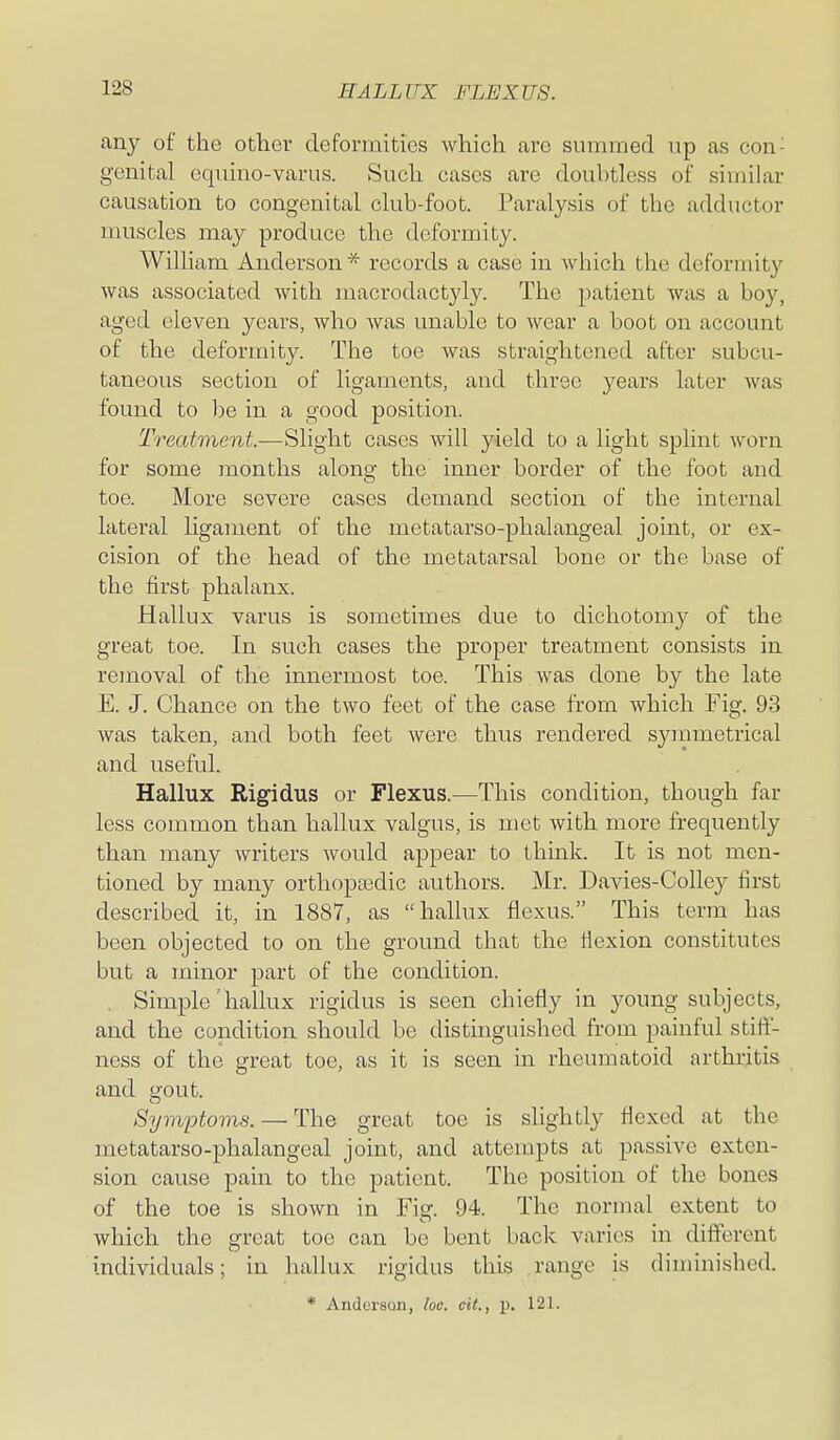 any of the other defoniiities which are summed up as con- genital equino-varus. Such cases are doubtless of similar causation to congenital club-foot. Paralysis of the adductor muscles may produce the deformity. William Anderson * records a case in which the deformity was associated with macrodactyly. The j^atient was a boy, aged eleven years, who was unable to wear a boot on account of the deformity. The toe was straightened after subcu- taneous section of ligaments, and three years later was found to be in a good position. Treatment.—Slight cases will yield to a light splint worn for some months along the inner border of the foot and toe. More severe cases demand section of the internal lateral ligament of the metatarso-phalangeal joint, or ex- cision of the head of the metatarsal bone or the base of the first phalanx. Hallux varus is sometimes due to dichotomy of the great toe. In such cases the proper treatment consists in removal of the innermost toe. This was done by the late E. J. Chance on the two feet of the case from which Fig. 93 was taken, and both feet were thus rendered synimetrical and useful. Hallux Rigidus or Flexus.—This condition, though far less common than hallux valgus, is met with more frequently than many writers would appear to think. It is not men- tioned by many orthoptedic authors. Mr. Davies-Colley first described it, in 1887, as hallux flexus. This term has been objected to on the ground that the flexion constitutes but a minor part of the condition. . Simple 'hallux rigidus is seen chiefly in young subjects, and the condition should be distinguished from painful stifl- ness of the great toe, as it is seen in rheumatoid arthritis and gout. Symptoms. — The great toe is slightly flexed at the metatarso-phalangeal joint, and attempts at passive exten- sion cause pain to the patient. The position of the bones of the toe is shown in Fig. 94. The normal extent to which the great toe can be bent back varies in different individuals; in hallux rigidus this range is diminished. * Anderson, he. cit., p, 121.