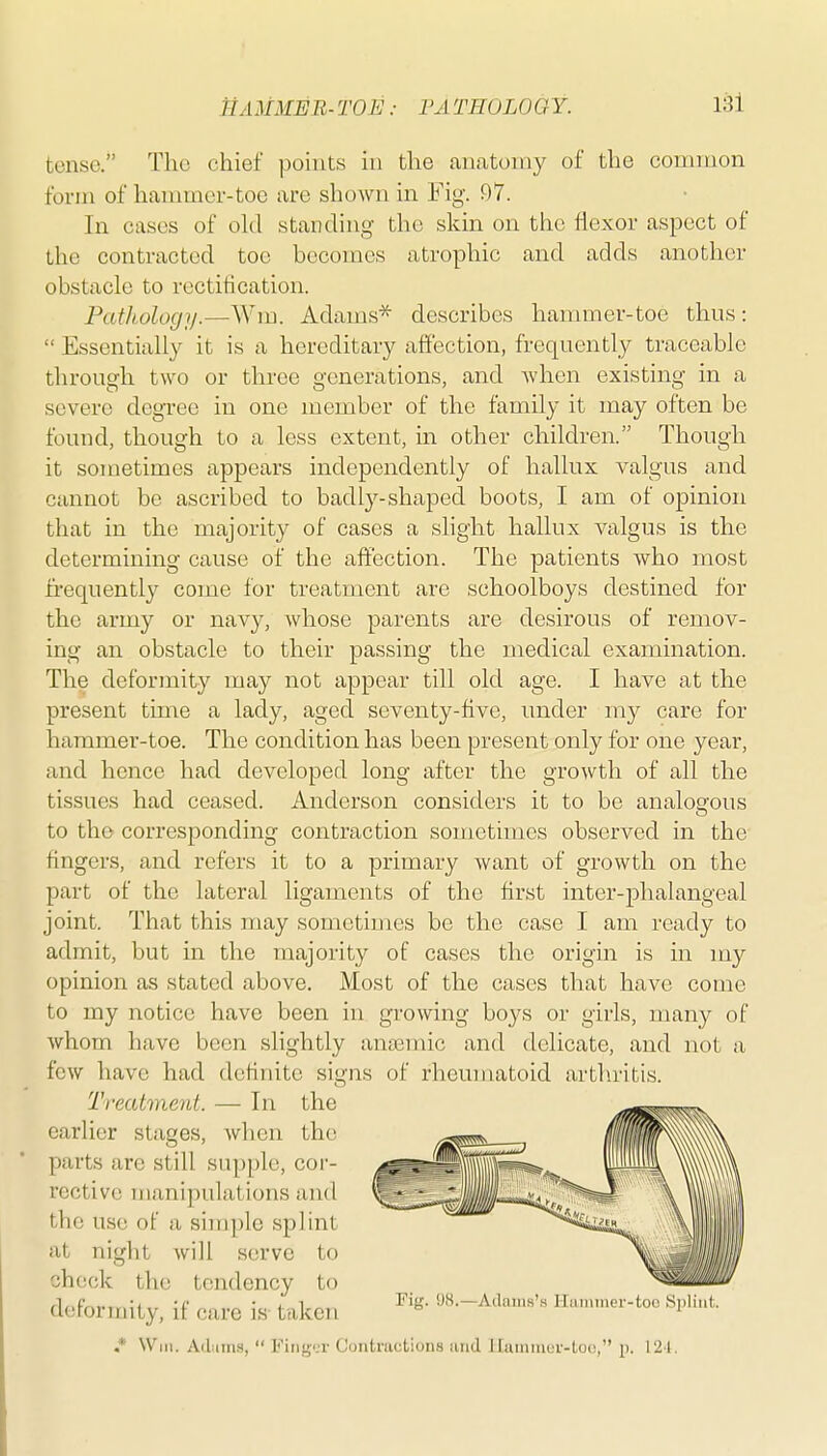 tense. The chief points in the anatomy of the common form of hammer-toe are shoAvn in Fig\ 97. In cases of old standing the skin on the flexor aspect of the contracted toe becomes atrophic and adds another obstacle to rectification. Pathology.—Wm. Adams* describes hammer-toe thus:  Essentially it is a hereditary affection, frequently traceable through two or three generations, and when existing in a severe degTee in one member of the family it may often be found, though to a less extent, in other children. Though it sometimes appears independently of hallux valgus and cannot be ascribed to badly-shaped boots, I am of opinion that in the majority of cases a slight hallux valgus is the determining cause of the affection. The patients who most frequently come for treatment are schoolboys destined for the army or navy, whose parents are desirous of remov- ing an obstacle to their passing the medical examination. The deformity may not appear till old age. I have at the present time a lady, aged seventy-five, under my care for hammer-toe. The condition has been present only for one year, and hence had developed long after the growth of all the tissues had ceased. Anderson considers it to be analogous to the corresponding contraction sometimes observed in the fingers, and refers it to a primary want of growth on the part of the lateral ligaments of the first inter-phalangeal joint. That this may sometimes be the case I am ready to admit, but in the majority of cases the origin is in my opinion as stated above. Most of the cases that have come to my notice have been in growing boys or girls, many of whom have been slightly ana3mic and delicate, and not a few have had definite signs of rheumatoid arthritis. Treatment. — In the earlier stages, when the parts are still supple, cor- I'cctive manipulations and the use of a shnple splint at night will serve to check the tendency to _ ^ w f • i 1 Fig. SJS.—Adams's ITiiiiimer-toe Siiliiil. aefonriiLy, it care IS-taken ° ' .* Will. Ailiin.s,  Ping'.i- Uoiitnictions iiiid I ruimiu r-luc, p. 121. i
