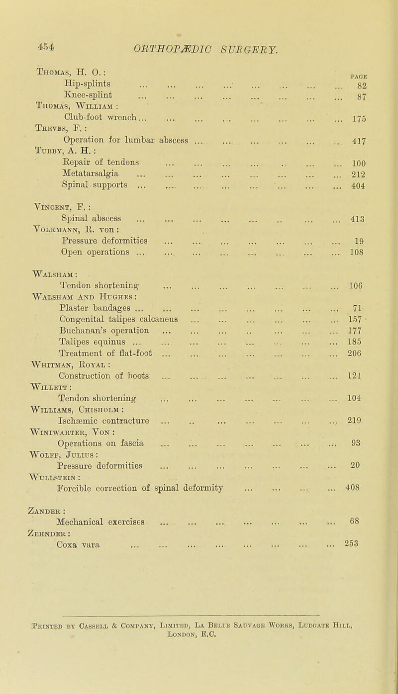 Thomas, H. 0.: Hip-splints ... ... ... ... ... .. ... §2 Knee-splint ... ... ... 87 Thomas, William : Club-foot wrench... ... ... ... ... ... ... ... 17.5 Treves, F. : Operation for lumbar abscess ... ... ... ... 417 Tubby, A. H.: Repair of tendons ... ... ... ... ... lOO Metatarsalgia ... ... ... ... ... ... 212 Spinal supports ... 404 Vincent, F. : Spinal abscess ... ... ... .. ... ... 413 VoLKMANN, E. von: Pressure deformities 19 Open operations ... ... ... 108 Waisham : Tendon shortening- ... ... ... ... 106 Waxsham and Hughes : Plaster bandages .,, ,.. ... ... ... ... ... ... 71 Congenital talipes calcaneus ... ... ... ... ... ... 157 Buchanan's operation ... .. ... ... ... 177 Talipes equinus ... ... ... ... ... ... ... ... 185 Treatment of flat-foot 206 Whitman, Eoyal : Construction of boots ... ... ... ... 121 WlLLETT : Tendon shortening ... ... ... ... ... 104 Williams, Chisholm : Ischsemic contracture ... .. ... ... ... 219 WiNIWAKTER, VoN : Operations on fascia ... ... ... 93 Wolff, Julius : Pressure deformities ... ... ... ... ... 20 WUILSTEIN : Forcible correction of spinal deformity 408 Zander: Mechanical exercises ... 68 Zehnder: Coxa vara ... ... ... ... 253 PniNTED BY CASSELL & COMPANY, LlMPlED, La BELIE SACVAOK WORKS, LDDCIATK HlLt,, LONOON, B.C.
