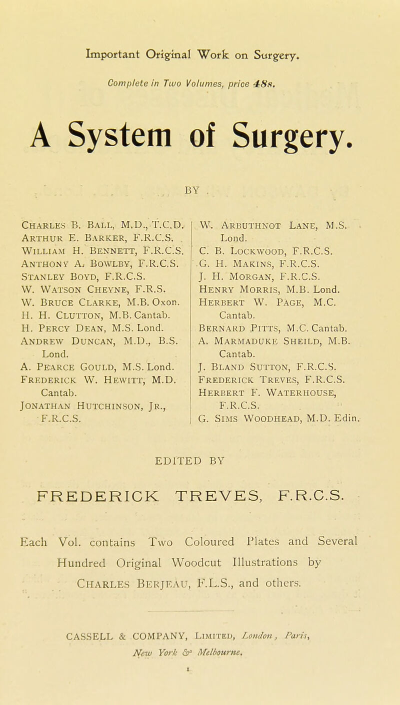 Important Origfinal Work on Sttrgfery. Complete in Two Volumes, price 4:8s. A System of Surgery. BY , Charles B. Ball, M.D.,T.C.D. Arthur E. Barker, F.R.C.S. William H. Bennett, F.R.C.S. Anthony A, Bowlby, F.R.C.S. Stanley Boyd, F.R.C.S. W. Watson Cheyne, F.R.S. W. Bruce Clarke, M.B. Oxon. H. H. Clutton, M.B.Cantab. H. Percy Dean, M.S. Lond. Andrew Duncan, M.D., B.S. Lond. A. Pearce Gould, M.S. Lond. Frederick W. Hewitt, M.D. Cantab. Jonathan Hutchinson, Jr., F.R.C.S. W. Arbuthnot Lane, M.S. Lond. C. B. Lockwood, F.R.C.S. G. H. Makins, F.R.C.S. J. H. Morgan, F.R.C.S. Henry Morris, M.B. Lond. Herbert W. Page, M.C. Cantab. Bernard Pitts, M.C. Cantab. A. Marmaduke Sheild, M.B. Cantab. J. Bland Sutton, F.R.C.S. Frederick Treves, F.R.C.S. Herbert F. Waterhouse, F.R.C.S. G. Sims Woodhead, M.D. Edin. EDITED BY FREDERICK TREVES, F.R.C.S. Each Vol. contains Two Coloured Plates and Several Hundred Original Woodcut Illustrations by Charles Berjf-au, F.L.S., and others. CASSELL & COMPANY, Limited, London, Paris, New York Melbourne,