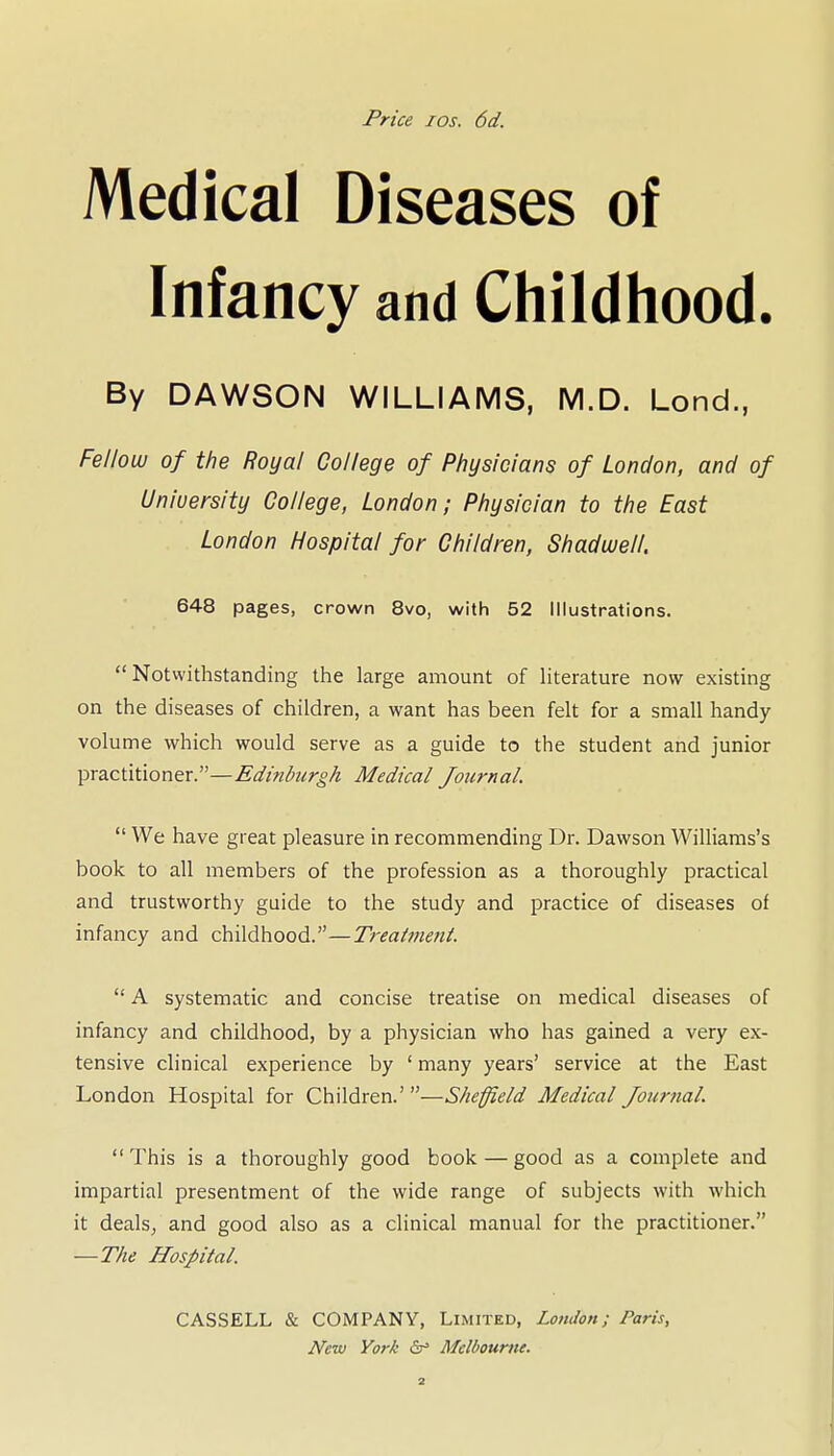 Price los. 6d. Medical Diseases of Infancy and Childhood. By DAWSON WILLIAMS, M.D. Lond., Fellow of the Royal College of Physicians of London, and of University College, London; Physician to the East London Hospital for Children, Shadwell. 648 pages, crown 8vo, with 52 Illustrations. Notwithstanding the large amount of literature now existing on the diseases of children, a want has been felt for a small handy volume which would serve as a guide to the student and junior practitioner.—Edinburgh Medical Journal.  We have great pleasure in recommending Dr. Dawson Williams's book to all members of the profession as a thoroughly practical and trustworthy guide to the study and practice of diseases of infancy and childhood.—Treatment.  A systematic and concise treatise on medical diseases of infancy and childhood, by a physician who has gained a very ex- tensive clinical experience by ' many years' service at the East London Hospital for Children.'—Sheffield Medical Journal. This is a thoroughly good book — good as a complete and impartial presentment of the wide range of subjects with which it dealsj and good also as a clinical manual for the practitioner. —The Hospital. CASSELL & COMPANY, Limited, London; Paris, New York &• Melbourne.