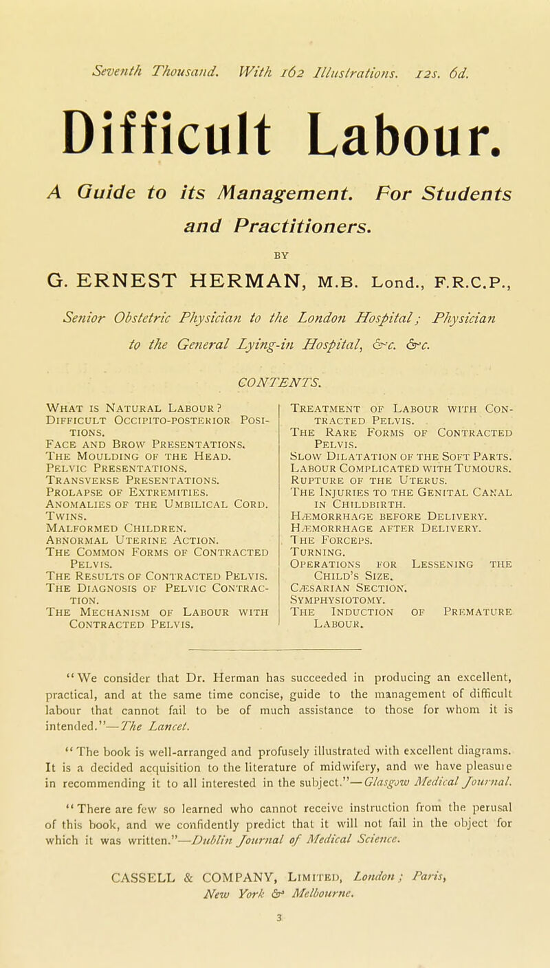 Seventh Thousand. With 162 Illustrations. 12s. 6d. Difficult Labour. A Guide to its Management. For Students and Practitioners. BY G. ERNEST HERMAN, m.b. Lond., F.R.C.P., Senior Obstetric Physician to the Londo7i Hospital; Physician to the General Lying-iti Hospital, 6r-r. 6rc. CONTENTS. What is Natural Labour ? Difficult Occipito-postekior Posi- tions. Face and Brow Presentations. The Moulding of the Head. Pelvic Presentations. Transverse Presentations. Prolapse of Extremities. Anomalies of the Umbilical Cord. Twins. Malformed Children. Abnormal Uterine Action. The Common Forms of Contracted Pelvis. The Results of Contracted Pelvis. The Diagnosis of Pelvic Contrac- tion. The Mechanism of Labour with Contracted Pelvis. Treatment of Labour with Con- tracted Pelvis. The Rare Forms of Contracted Pelvis. Slow Dilatation of the Soft Parts. Labour Complicated with Tumours. Rupture of the Uterus. The Injuries to the Genital Canal in Childbirth. H/Emorrhage before Delivery. H.emorrhage after Delivery. The Forceps. Turning. Operations for Lessening the Child's Size. C^SARiAN Section. Symphysiotomy. The Induction of Premature Labour. We consider that Dr. Herman has succeeded in producing an excellent, practical, and at the same time concise, guide to the management of difficult labour that cannot fail to be of much assistance to those for whom it is intended.—The Lancet.  The book is well-arranged and profusely illustrated with excellent diagrams. It is a decided acquisition to the literature of midwifery, and we have pleasuie in recommending it to all interested in the suh]ect.—Glasgow Mec/icat/ournai.  There are few so learned who cannot receive instruction from the perusal of this book, and we confidently predict that it will not fail in the object for which it was written.—Dublin Journal of Medical Science. CASSELL & COMPANY, Limited. London; Paris, New York Ss Melbourne. 3