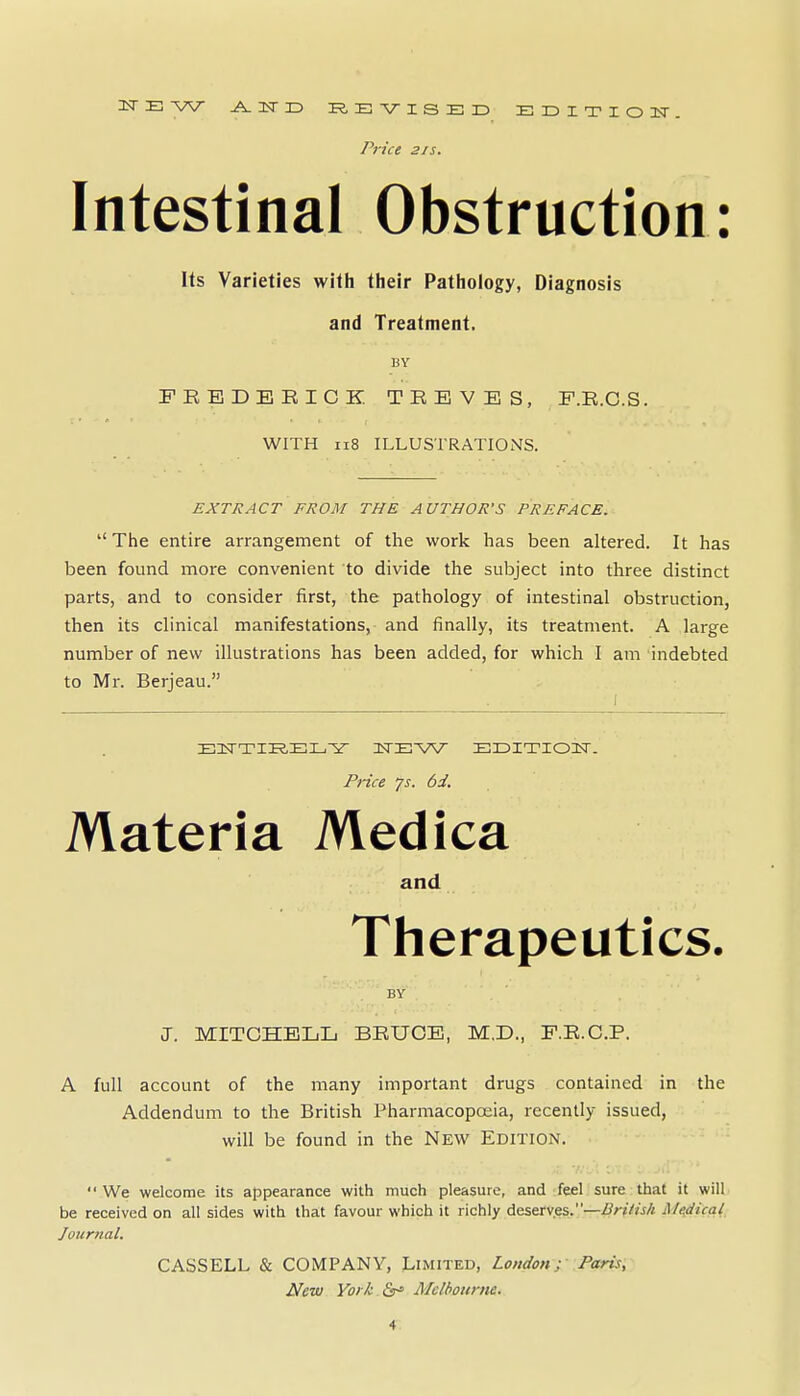 Price 21 s. Intestinal Obstruction: Its Varieties with their Pathology, Diagnosis and Treatment. BY FREDEEICK. TREVES, F.R.C.S. WITH ii8 ILLUSTRATIONS. EXTRACT FROM THE AUTHOR'S PREFACE. The entire arrangement of the work has been altered. It has been found more convenient to divide the subject into three distinct parts, and to consider first, the pathology of intestinal obstruction, then its clinical manifestations, and finally, its treatment. A large number of new illustrations has been added, for which I am indebted to Mr. Berjeau. ^ 1 ElTTIK.EIu-^ ITEW EEITIOIT. Price js. 6i. Materia Medica and Therapeutics. BY J. MITCHELL BRUCE, M,D., F.R.C.P. A full account of the many important drugs contained in the Addendum to the British Pharmacopoeia, recently issued, will be found in the New Edition.  We welcome its appearance with much pleasure, and feel sure that it will be received on all sides with that favour which it richly deserves.—/^/-///^/i Me,dical Journal. CASSELL & COMPANY, Limited, London; Paris, New York Ss^ Alclbournc.