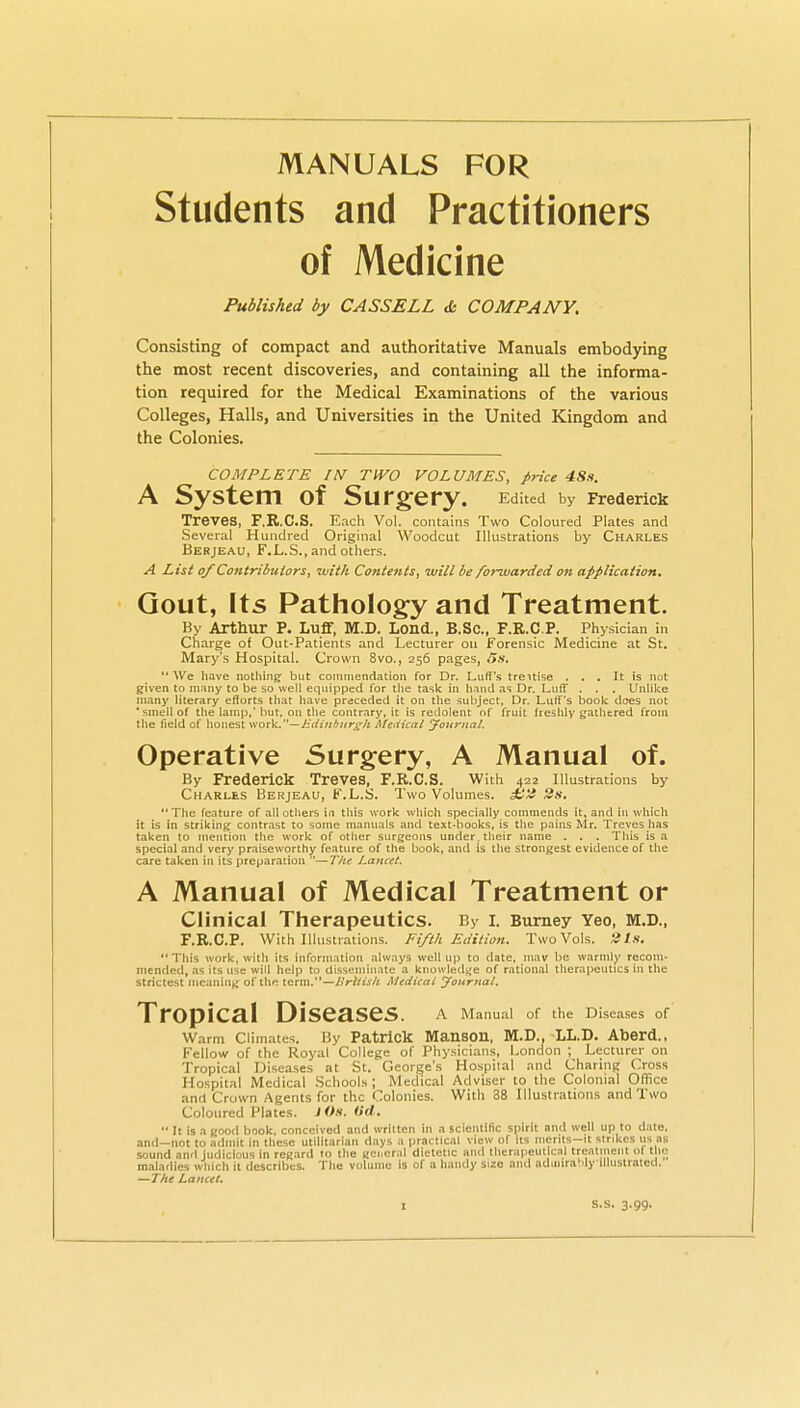 MANUALS FOR Students and Practitioners of Medicine Published by CASSELL de COMPANY. Consisting of compact and authoritative Manuals embodying the most recent discoveries, and containing all the informa- tion required for the Medical Examinations of the various Colleges, Halls, and Universities in the United Kingdom and the Colonies. COMPLETE IN TWO VOLUMES, price 48«. A System of Surgery. Edited by Frederick Treves, F.R.C.S. Each Vol. contains Two Coloured Plates and Several Hundred Original Woodcut Illustrations by Charles Berjeau, F.L.S., and others. A List of ContribiUors, with Contents, will be fonvarded on application. Gout, Its Pathology and Treatment. By Arthur P. Luff, M.D. Lond., B.SC, F.R.C.P. Physician in Charge of Out-Patients and Lecturer on Forensic Medicine at St. Mary's Hospital. Crown 8vo., 256 pages, 5s.  We have nothing- but coiinnenciation for Dr. Luff's treitise ... It is not given to many to be so well equipped for the task in Iiaiid as Dr. Luff . . . Unlike many literary efforts that have preceded it on the subject, Dr. Luff's book does not ' smell of the lamp,'but, on tlie contrary, it is redolent of fruit freshly gathered from the field of honest wov^.—J-diiifnir^h Medical Joitriiat. Operative Surgery, A Manual of. By Frederick Treves, F.R.C.S. With 422 Illustrations by Charles Berjeau, t'.L.S. Two Volumes. 2s, The feature of all others in this work which specially commends it, and in which it is in striking contrast to some manuals and text-books, is the pains Mr. Treves has taken to mention the work of other surgeons under, their name . . . This is a special and very praiseworthy feature of the book, and is the strongest evidence of the care taken in its preparation —T/ie Lancet. A Manual of Medical Treatment or Clinical Therapeutics. By i. Burney Yeo, m.d., F.R.C.P. With Illustrations. Fifth Edition. Two Vols. 'its. This work, witli its inforni.ition alw.iys well up to date, ni.iv l:)e warmly recoin- mended, as its use will help to disseniin.ite a knowlediie of rational therapeutics in the strictest meaning of the term.'*—A'W/ijA MedicaL yournal. Tropical Diseases. a Manual or the Diseases of' Warm Climates. I3y Patrick Manson, M.D., LL.D. Aberd., Fellow of the Royal College of Physicians, London ; Lecturer on Tropical Diseases at St. George's Hospital and Charing Cross Hospital Medical .Schools; Medical Adviser to the Colonial Office and Cruwn Agents for the Colonies. With 38 Illustrations and Two Coloured Plates. J <>.*. ^i<^,.  It is a cood book, conceived and written in a scientific S()irit nnd well up to date, and—not to admit in these utilitarian days a practical view of its merits-it strikes us as sound and Judicious in regard to the uci.cral dietetic and thcrapeutic.nl treatment of the maladies which it describes. The volume is of a handy size and admirahlyillustratcd. —The Lancet,