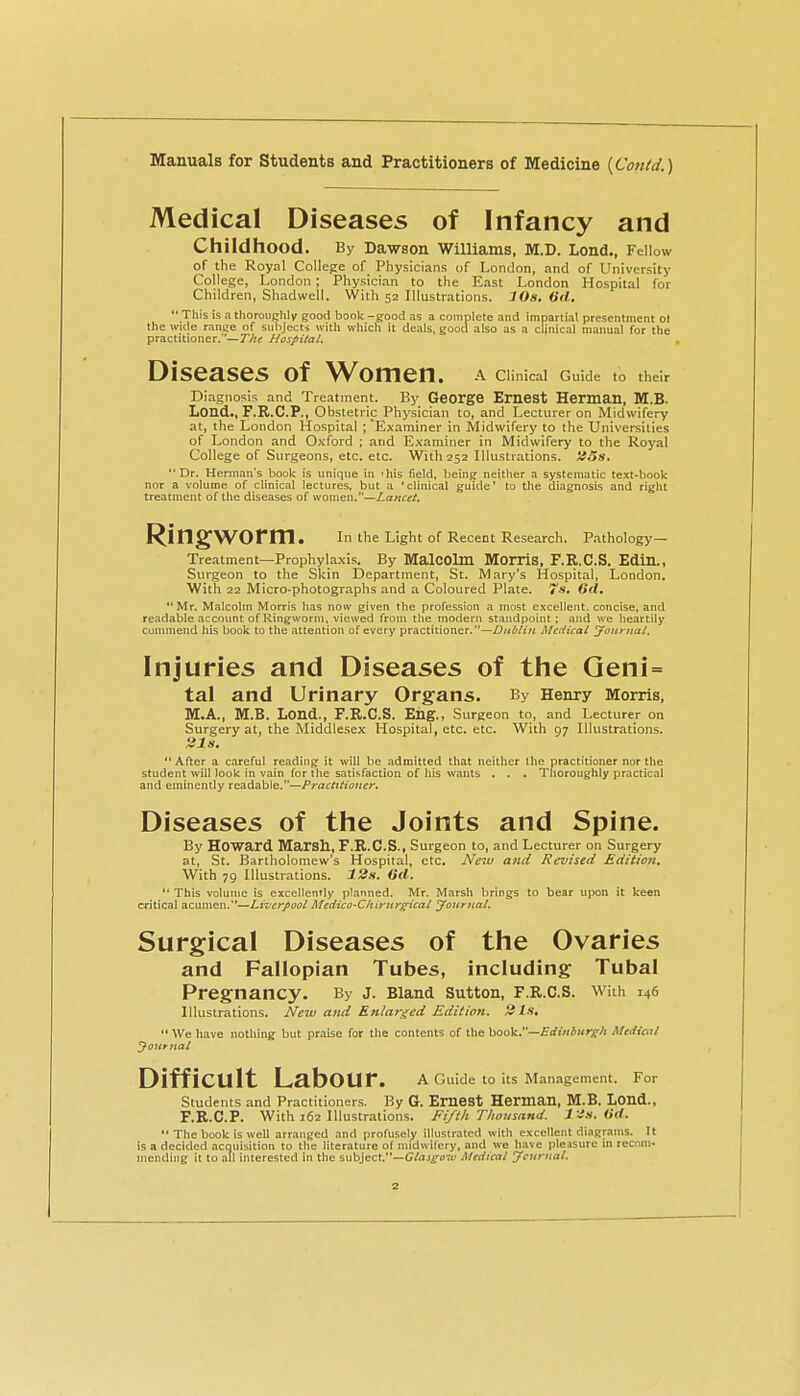 Medical Diseases of Infancy and Childhood. By Dawson Williams, M.D. Lend., Fellow of the Royal College of Physicians of London, and of University College, London; Physician to the East London Hospital for Children, Shadwell. With 52 Illustrations. 10s. (id,  This is a thorouchly good book -good ns a complete and impartial presentment ol the wide ranije of subjects with whicli it deals, good also as a clinical manual for the practitioner.'—TJte Hospitai. Diseases of Women. A Clinical Guide to their Diagnosis and Treatment. By George Emest Herman, M.B. Lond., F.R.C.P., Obstetric Physician to, and Lecturer on Midwifery at, the London Hospital ; 'Examiner in Midwifery to the Universities of London and Oxford ; and Examiner in Midwifery to the Royal College of Surgeons, etc. etc. With 252 Illustrations. Jf.5s(. Dr. Herman's book is unique in 'his field, being neither a systematic text-book nor a volume of clinical lectures, but a 'clinical guide' to the diagnosis and right treatment of the diseases of women.—Lancet. Ringworm. in the Light of Recent Research. P.-ithology— Treatment—Prophylaxis. By MalCOlm Morris, F.R.C.S. Edin., Surgeon to the Skin Department, St. Mary's Hospital, London. With 22 Micro-photographs and a Coloured Plate. 7*. Mr. Malcolm Morris has now given the profession a most excellent, concise, and readable account of Ringworm, viewed from the modern standpoint; and we heartily commend his book to the attention of every practitioner.—Dublin Medical Jouruat. Injuries and Diseases of the Qeni= tal and Urinary Organs. By Henry Morris, M.A., M.B. Lond., F.R.C.S. Eilg., Surgeon to, and Lecturer on Surgery at, the Middle.sex Hospital, etc. etc. With 97 Illustrations. After a careful reading it will be admitted that neither the practitioner nor the student will look in vain for the satiJ-faction of his wants . . . Thoroughly practical and eminently readable.—Practitioner. Diseases of the Joints and Spine. By Howard Marsh, F.R.C.S., Surgeon to, and Lecturer on Surgery at, St. Bartholomew's Hospital, etc. New and Revised Edition, With 79 Illustrations. 12s. 6d.  This volume is excellently planned. Mr. Marsh brings to bear upon it keen critical acumen.—Liverpool Medico-Chirurgical yonrjial. Surgical Diseases of the Ovaries and Fallopian Tubes, including Tubal Pregnancy. By j. Bland Sutton, f.r.c.s. with 146 Illustrations. New and Enlarged Edition, tils,  We have nothing but praise for the contents of the book.—Edtniurg-/i Medical yournal Difficult Labour. a rmide to its Man.agement. For Students and Practitioners. By G. EmeSt Herman, M.B. Lond., F.R.C.P. With 162 Illustrations. Fifth Tliousand. l is. iid.  The book is well arranged and profusely illustrated with excellent diagr.nms. It is a decided acquisition to the literature of midwifery, and we have pleasure in rcconi- mending it to all interested in the subject.—(//rtJ^ow Medical jFcurnal.