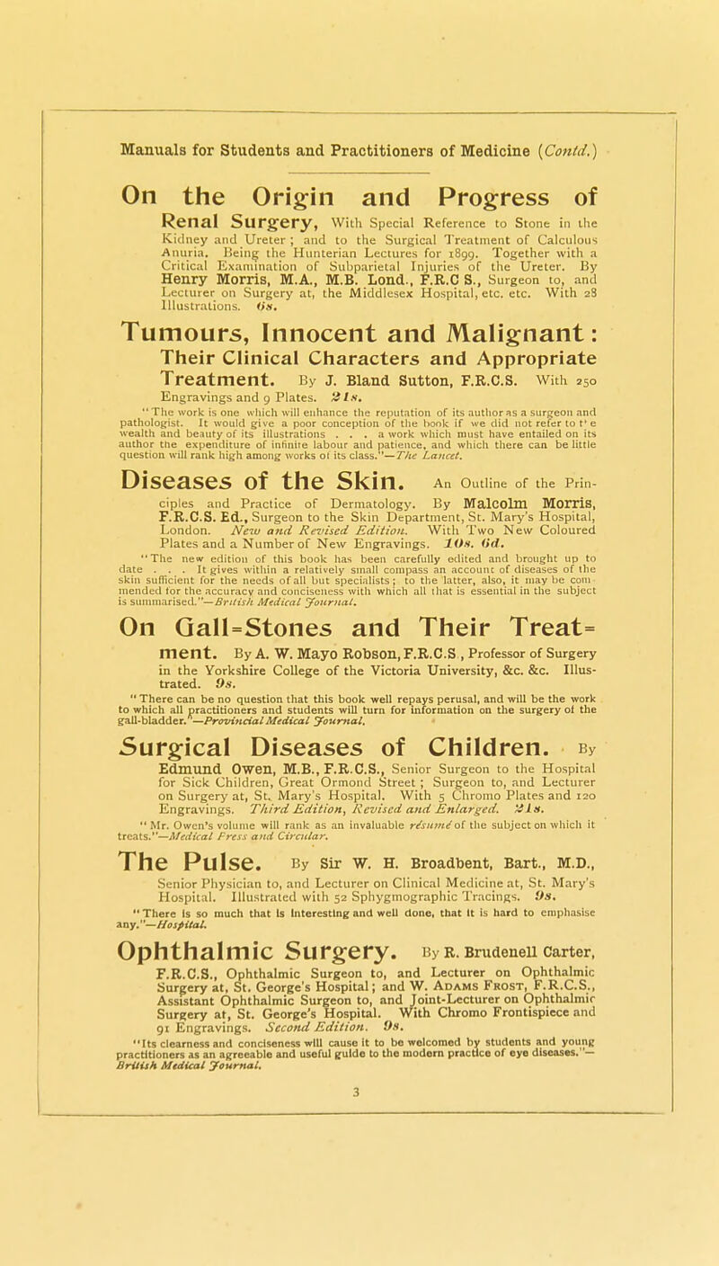 On the Origin and Progress of Renal Surgery, with Special Reference to Stone in the Kidney and Ureter ; and to the Surgical Treatment of Calculous Anuria. Bein^ the Hnnterian Lectures for 1899. Together with a Critical Exanunation of Subparietal Injuries of the Ureter. By Henry Morris, M.A., M.B. Lond., F.R.C S., Surgeon to, and Lecturer on Surgery at, the Middlesex Hospital, etc. etc. With 28 Illustrations. Tumours, Innocent and Malignant: Their Clinical Characters and Appropriate Treatment. By J. Bland Sutton, F.R.C.S. With 250 Engravings and 9 Plates, tils, The work is one which will enhance the reputation of its author as a surgeon and pathologist. It would give a poor conception of the hook if we did not refer to t* e wealth and beauty of its illustrations . . . a work which must have entailed on its author the expenditure of infinite labour and patience, and which there can be little question will rank high among works ol its class.—/Af Lancet. Diseases of the Ski ri« An Outline of the Prin- ciples and Practice of Dermatology. By MalCOlm MOITiS, F.R.C.S. Ed., Surgeon to the Skin Department, St. Mary's Hospital, London. Ne^u and Revised Edition. With Two New Coloured Plates and a Number of New Engravings. IOh. (id, The new edition of this book has been carefully edited and brought up to date ... It gives within a relatively small compass an accounc of diseases of the skin sufficient for the needs of all but specialists; to tlie latter, also, it maybe com mended tor the accuracy and conciseness with which all that is essential in the subject is sv\mmzLt\s^<\.—Brilish Medical journal. On GaH=Stones and Their Treat= ment. By a. W. Mayo Robson, F.R.C.S , Professor of Surgery in the Yorkshire College of the Victoria University, &c. &c. Illus- trated. 9s.  There can be no question that this boolc well repays perusal, and will be the work to which all practitioners and students will turn for information on the surgery of the gall-bladder. —ProvificialMedical youmal. Surgical Diseases of Children. By Edmund Owen, M.B., F.R.C.S., Senior Surgeon to the Hospit.nl for Sick Children, Great Ormond Street; Surgeon to, and Lecturer on Surgery at, St. Mary's Hospital. With 5 Chromo Plates and 120 Engravings. Third Edition, Revised and Enlarged. His.  Mr. Owen's volume will rank as an invaluable r/snm^of the subject on which it treats.—Medical Press and Circular. The Pulse. By sir W. H. Broadbent. Bart., M.D., Senior Pliysician to, and Lecturer on Clinical Medicine at, St. Mary's Hospital. Illustrated with 52 Sphygmographic Tracings. 9s,  There Is so much that Is Interesting and well done, that It is hard to emphasise Any.—Hospital. Ophthalmic Surgery. By r. SrudeneU carter, F.R.C.S., Ophthalmic Surgeon to, and Lecturer on Ophthalmic Sureery at, St. George's Hospital; and W. Adams Frost, F.R.C.S., Assistant Ophthalmic Surgeon to, and Joint-Lecturer on Ophthalmic Surgery at, St. George's Hospital. With Chromo Frontispiece and gi Engravings. Second Edition. 9s. Its clearness and conciseness will cause it to bo welcomed by students and young practitioners as an agreeable and useful guide to the modern practice of eye diseases. — BrUish Medical yournal.
