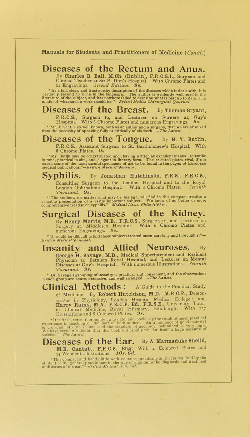 Diseases of the Rectum and Anus. By Charles B. Ball, M.Ch. (Dublin), F.R.C.S.I., SurRcon and Clinical Teacher at Sir P. Dun's Hosoiial. With (Jhromo Plates and 61 Engravings. Second Edition. 9s.  As a full, clear, and trustworthy description of the diseases which It deals with, it is certainly second to none In the language. The author Is evidently well read in the literature of the subject, and has nowhere failed to describe what Is best up to date. The model of what such a work should be —Bristol Medico-Chirnrgncal yournal. Diseases of tlie Breast. By Thomas Bryant, F.R.C.S., Surgeon to, and Lecturer on Sureery at, Ouy's Hospital. With 8 Chromo Plates and numerous Engravings. 9s. '' Mr. Bryant is so well known, both as an author and a surgeon, that we are absolved from the necessity of speaking fully or critically of his work.—The Lancet. Diseases of the Tongue. By h. t. Butiin, F.R.C.S., Assistant Surgeon to St. Bartholomew's Hospital. With 8 Chromo Plates. 9s.  Mr. Butlln may be congratulated upon having written an excellent manual, scientific in tone, practical in aim, and elegant in literary K>rm. The coloured plates rival. If not excel, some of the most careful specimens of art to be found In the pages of European medical publications.—British Medical yournal. Syphilis. By Jonathan Hutchinson, F.R.S., F.R.C.S., Consulting Surgeon to the London Hospital and to the Royal London Ophthalmic Hospital. With 8 Chromo Plates. Seventh Thousand. 9s. The student, no matter what maybe his age, will find in this compact treatise a valuable presentation of a vastly important subject. We know of no better or more comprehensive treatise on syphilis.—^erftcat/ Neivs, Philadelphia. Surgical Diseases of the Kidney. By Henry Morris, M.B.. F.R.C.S., Surgeon to, and Lecturer on Surgery at, Middlesex Hospital. With 6 Chromo Plates and numerous Engravings. 9s,  It would be difficult to find these subjects treated more carefully and thoroughly.— British Medical yournal. Insanity and Allied Neuroses. By George H. Savage, M.D., Medical Superintendent and Resident Physician to Betnlem Royal Hospital, and Lecturer on Mental Diseases at Guv's Hospital. With numerous Illustrations. Seventh Thousand. 9s.  Dr. Savage's grouping of Insanity Is practical and convenient, and the observations n each group are acute, extensive, and well arranged. -The Lancet. Clinical Methods: a Guide to the Practical study of Medicine By Robert Hutchison, M.D., M.R.C.P., Demon- slra'or in Physioloay, Lonflon Hospital Medical College ; and Harry Rainy, M.A., F.R.C.P. Ed., F.R.S.E., University Tutor in Llinical Medicine, Royal lufirmary, Edinburgh. With 137 Illustrations and 8 Coloured Plates. 9s.  It is fresli, terse, thoroughly up to date, aud obviously the result of uracil practical experience in teaching on tlie part of both authors. An abundance of good material is crowded into the volume, and the standard of accuracy maintained is very nign. We have verv little doubt that this book wUI rapidly win for itself a large measure ol success.— The Lancet. Diseases of the Ear. By a. Marmaduke SheUd, M.B. Cantab., F.R.C.S. Eng. With 4 Coloured Plates and 34 Woodcut lllustratioijs, 10s. (id. •' This compact and handy little work contains practically all that is required by the student or the general practitioner in the way of a guide to the diagnosis and treatment o( diseases of the cm.—British Medical yournal.
