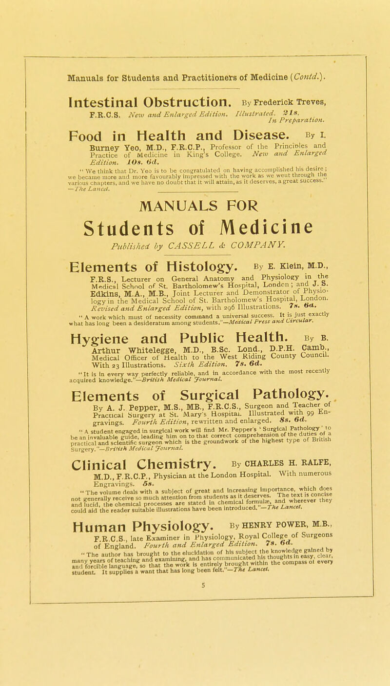 Intestinal Obstruction. By Frederick Treves, F.R.C.S. Nnv and Enlarged Edition. Illustrated. 31.1. In Preparation. Food in Health and Disease. By i Bumey Yeo, M.D., F.R.C.P., Professor of the Princ'mles and Practice of Medicine in King's College. New and Enlarged Edition. lOs. (id. •• We think that Ur. Yeo is to be congratulated on having acconiplislied his desire; we became more and more favourably impressed with the work as we went through the various chaijters, and we have no doubt that it will attain, as it deserves, a great success. — J'he Lancit. MANUALS FOR Students of Medicine Published by CASSELL cfc COMPANY. Elements of Histology. By e. Kiem, m.d., F.R.S., Lecturer on General Anatomy and Physioloey '^e Medical School of St. Bartholomew's Ho.^pital, London; and J. S. Edkins, M.A., M.B., Joint Lecturer and Demonstrator of Physio- logy in the Medical School of St. Bartholomew's Hospital, London. Revised and Enlarged Edition, with 2g6 Illustrations. 7«. ««■. A work which must of necessity command a universal success. It is just exactly what has long been a desideratum among stuimts J'—Medical Press and Circular. Hygiene and Public Health. By b. Arthur WMtelegge, M.D., B.Sc. Lond., D.P.H. Camb., Medical Officer of Health to the West Riding County Council. With 23 Illustrations. Sixth Edition. 7s. 6d.  It is In every way perfectly reliable, and in accordance with the most recently acquired knowledge.—British Medical yourttal. Elements of Surgical Pathology. By A. J. Pepper, M.S., MB., F.R.C.S., Surgeon atid Teacher of Practical Surgery at St. Mary s Hospital. Illustrated with 99 J!.n- gravings. Fourth Edition, rewritten and enlarged. Ss. 6a. •• A student engaged in surgical work wiU find Mr. Pepper s ' Surgical Patholo^' 10 be an invaluable |uicle, leading him on to that correct JP^hef'on o^^^^^^ practical and scientific surgeon which is the groundwork of the highest type 01 Brltisn Surgery.—SrjrtjA Medical yournal. Clinical Chemistry. By charles h ralfe, M.D., F.R.C.P., Physician at the London Hospital. With numerous Engravings. 5«. u j The volume deals with a subject of great and Increasing ''P0'^=' not generally receive so much attention from students as't deserves. Jhe text is concise and lucid, the chemical processes are stated in chemical f°n^;''^J.'j* J '^^ could aid the reader suitable illustrations have been introduced. -The Lancet. Human Physiology. By henry power, m b , F R C S. late Examiner in Physiology, Royal College of Surgeons of England. Fourth and Enlarged Edition. 7». ♦»•• •■The author has brought to the elucidation of h'^ '^^ l^^^^^^^^^^^ studenL It supplies a want that has long been felt. —The Lancet.