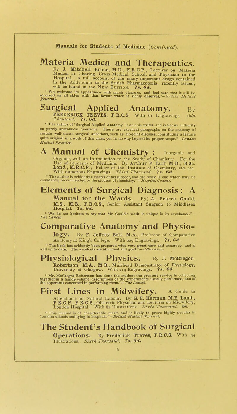 Manuals for Students of Medicine [Continued). Materia Medica and Therapeutics. By J. Mitchell Bruce, M.D., F.R.C.P., Lecturer on Materia Medcia at Charing Cross Medical School, and Physician to the Hospital. A full account of the many important drugs contained in the Addendum to the British Pharmacopoeia, recently issued, will be found in the New Edition. 7h, Sd.  We welcome Its appearance with much pleasure, and feel suro that It will be received on all sides with that favour which it richly deserves.-/.'n?ij/i Medical Journal. Surgical Applied Anatomy. By FREDERICK TREVES, F.R.C.S. With 6i Engravings. i6tk Thousand. 7s, Oct.  The author of' Surgical Applied Anatomy ' is an able writer, and Is also an authority on purely anatomical questions. There are excellent paragraphs on the anatomy of certain well-known surgical affections, such as hip-Joint diseases, constituting a feature quite original in a work of this class, yet in no way beyond its proper scope.—Z.o«rfi>« Medical Recorder. A Manual of Chemistry : Inorganic and Organic, with an Introduction to the Stndy of Chemistrv. For the Use of Students of Medicine. By Arthur P. Luff, M.D., B.Sc. Lqnd., M.R.C.P.; Fellow of the Institute of Chemistry, etc. etc. With numerous Engravings. Third Thousand. 7s. fid. *'The author is evidently a master of his subject, and the work is one which may be confidently recommended to the student olQ\i&vm.%ay.—HostUal Gazette. Elements of Surgical Diagnosis: A Manual for the Wards. By; a. Pearce Gould, M.S., M.B., F.R.C.S., Senior Assistant Surgeon to Middlesex Hospital. ?s. 6(1. We do not hesitate to say that Mr. Gould's work Is unique in its excellence.*— The Lancet. Comparative Anatomy and Physio= logy. By F. Jeffrey Bell, M.A., Professor of Comparative Anatomy at King's College. With 229 Engravings. 7«. firt. '* The book has evidently been prepared with very ^eat care and accuracy, and is well up to date. The woodcuts are abundant and good.—Attutiaitm. Physiological Physics. By J. McGregor- Robertson, M.A., M.B., Muirhead Demonstrator of Physiology, University of Glasgow. With 219 Engravings. 7s. 6d. Mr. McGregor-Robertson has done the student the greatest service In collecting together In a handy volume descriptions of the experiments usually performed, and of the apparatus concerned In performing them.—The Lancet. First Lines in Midwifery, a Guide to Attendance on Natural Labour. By G. E. Herman, M.B. Lond., F.R.C.P., F.R.C.S., Obstetric Physician and Lecturer on Midwifery, London Hospital. With 81 Illustrations, Sixth Thousand. Bn.  This manual is of considerable merit, and is likely to prove highly popular in London schools and lying-in hospitals.—^r^/ijA Medical yournal. The Student's Handbook of Surgical Operations. By Frederick Treves, F.R.C.S. With 94 Illustrations. Sixth Thousaud. 7s. Od.