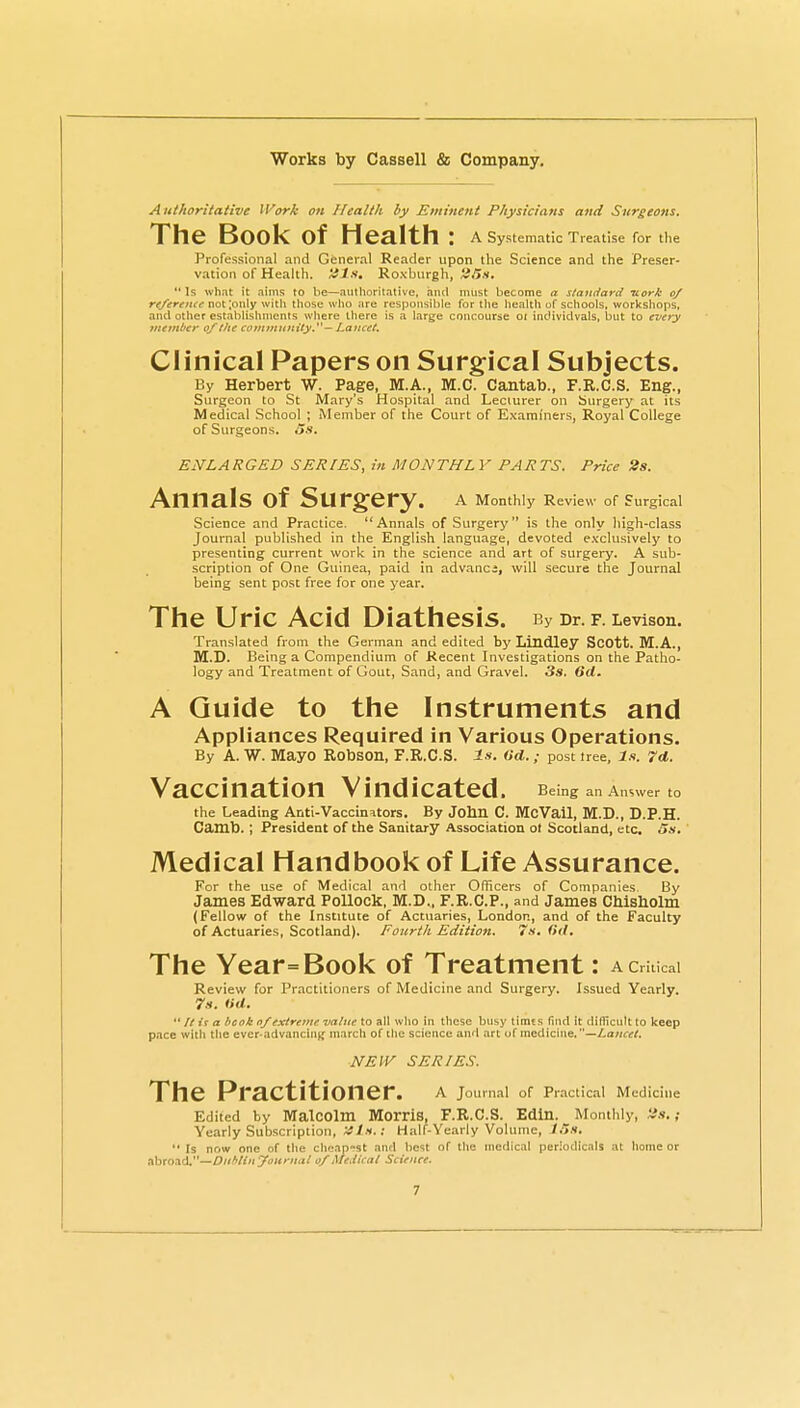Authoritative Work o>i Health by Eminent Physicians and Surgeons. The Book of Health : A Systematic Treatise for the Professional and Genera! Reader upon the Science and the Preser- vation of Health. *^ls, Roxburgh, 2Sh, ** Is what it aims to be—ainhoritative, and must become a standard nork 0/ r^/tfrf^ift-not ;only witli those who are responsible for the health of schools, workshops, and other establishments where there is a large concourse 01 individvals, but to every >/ie>nl't'r of the coyjimtmity — Lancet. Clinical Papers on Surgical Subjects. By Herbert W. Page, M.A., M.C. Cantab., F.R.C.S. Eng., Surgeon to St Mary's Hospital and Lecturer on Surgery at its Medical School ; Member of the Court of Examiners, Royal College of Surgeons. 5x. EISTLARGED SERIES, in MONTHLY PARTS. Price »». Annals of Surgery. a MomWy Review of Surgical Science and Practice. Annals of Surgery is the only high-class Journal published in the English language, devoted exclusively to presenting current work in the science and art of surgery, A sub- scription of One Guinea, paid in advanci, will secure the Journal being sent post free for one year. The Uric Acid Diathesis. By Dr. f. Levison. Translated from the German and edited by Lindley ScOtt. M.A., M.D. Being a Compendium of Recent Investigations on the Patho- logy and Treatment of Gout, Sand, and Gravel. Ss. 6d. A Guide to the Instruments and Appliances Required in Various Operations. By A. W. Mayo Robson, F.R.C.S. Is. (id.; post tree. Is. 7d. Vaccination Vindicated. Being an Answer to the Leading Anti-Vaccinators. By John C. McVail, M.D., D.P.H. Camb. ; President of the Sanitary Association ot Scotland, etc. 5s. Medical Handbook of Life Assurance. For the use of Medical and other Officers of Companies, By James Edward Pollock, M.D., F.R.C.P., and James Chisbolm (Fellow of the Institute of Actuaries, London, and of the Faculty of Actuaries, Scotland). Foiirtli Edition. 7s. <>il. The Year=Book of Treatment: a critical Review for Practitioners of Medicine and Surgery. Issued Yearly. 7ii. (id. It ir a bcok of extretue value to all who in these busy timts find it clifficuU to keep pace with tlie ever-advancinjf march of the science and art of medicine. —Lancet. NEW SERIES. The Practitioner. a Joumal of Pr.actical Medicine Edited by MalCOlm Morris, F.R.C.S. Edln. Monthly, ; Yearly Subscription, 'ttLs.: Half-Yearly Volume, lUs.  Is nr.w one of tlie chcip-st and best of tlie medicai periodicals at home or abroad.—0//*//'iyi'«<«.j/ of Medical Science.