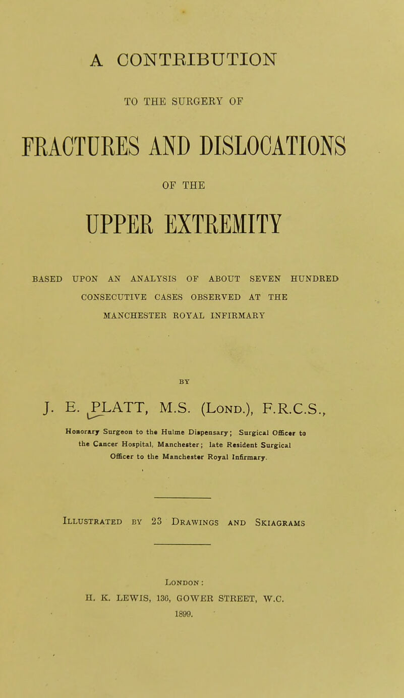 TO THE SURGERY OF FRACTURES AND DISLOCATIONS OF THE UPPER EXTREMITY BASED UPON AN ANALYSIS OF ABOUT SEVEN HUNDRED CONSECUTIVE CASES OBSERVED AT THE MANCHESTER ROYAL INFIRMARY BY J. E. m^ATT, M.S. (LoND.), F.R.C.S., Honorary Surgeon to the Hulme Digpensary; Surgical OfiScer to the Cancer Hospital, Manchester; late Resident Surgical 0£Sccr to the Manchester Royal Infirmary. Illustrated by 23 Drawings and Skiagrams London: H, K. LEWIS, 136, GOWER STREET, W.C. 1899.