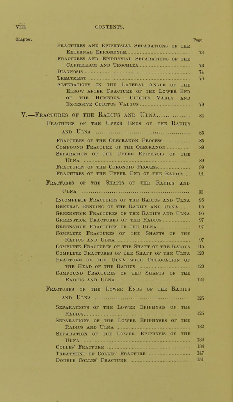 Chapter. Page. Fractures and Epiphysial Separations of the External Epicondyle 73 Fractures and Epiphysial Separations of the Capitellum and Trochlea 73 Diagnosis 74 Treatment 76 Alterations in the Lateral Angle of the Elbow after Fracture of the Lower End OF the Humerus. — Cubitus Varus and Excessive Cubitus Valgus 79 V.—Fractures of the Radius and Ulna 84 Fractures op the Upper Ends op the Radius and Ulna 85 Fractures op the Olecranon Process 85 Compound Fracture of the Olecranon 89 Separation of the Upper Epiphysis of the Ulna 89 Fractures of the Coronoid Process 89 Fractures of the Upper End of the Radius ... 91 Fractures of the Shafts of the Radius and Ulna 93 Incomplete Fractures of the Radius and Ulna 95 General Bending of the Radius and Ulna 95 Greenstick Fractures of the Radius and Ulna 96 Greenstick Fractures of the Radius 97 Greenstick Fractures of the Ulna 97 Complete Fractures of the Shafts of the Radius and Ulna 97 Complete Fractures of the Shaft of the Radius 115 Complete Fractures of the Shaft of the Ulna 120 Fracture of the Ulna with Dislocation of the Head of the Radius 120 Compound Fractures of the Shafts of the Radius and Ulna 124 Fractures op the Lower Ends op the Radius and Ulna 125 Separations of the Lower Epiphysis of the Radius 125 Separations of the Lower Epiphyses of the Radius and Ulna 132 Separation of the Lower Epiphysis of the Ulna 134 Colles' Fracture 134 Treatment of Colles' Fracture 147 Double Colles' Fracture , 151
