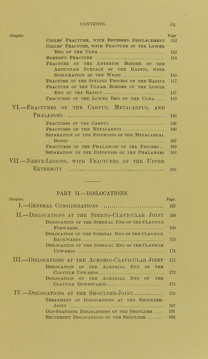 Chapter. Page COIXBS' FRACT0RK, WITH REVERSED DISPLACEMENT 152 CoLLEs' Fracture, with Fracture of the Lower End of the Ulna 153 Barton's Fracture 154 Fracture of the Anterior Border of the Articular Surface of the Radius, with Subluxation of the Wrist 156 Fracture of the Styloid Process of the Radius 157 Fracture of the Ulnar Border of the Lower End of the Radius 157 Fractures of the Lower End of the Ulna 158 VI.—Fractuees of the Caepus, Metacaepus, and Phalanges 159 Fractures of the Carpus 159 Fractures of the Metacarpus 160 Separation of the Epiphyses of the Metacarpal Bones 162 Fractures of the Phalanges of the Fingers ... 162 Separation of the Epiphyses of the Phalanges 163 VII.—Neeve-Lesions, with Feactuees of the Uppee Extremity 163 PART II.—DISLOCATIONS. Chapter. Page. I.—General Consideeations le? II.—Dislocations at the Steeno-Claviculae Joint i69 Dislocation of the Sternal End op the Clavicle Forwards 169 Dislocation of the Sternal End of the Clavicle Backwards 170 Dislocation of the Sternal End of the Clavicle Upwards 171 III. —Dislocations AT the Aceomio-Claviculae Joint 172 Dislocation of the Acromial End of the Clavicle Upwards 172 Dislocation of the Acromial End op the Clavicle Downwards 174 IV. —Dislocations at the Shouldee-Joint 175 Treatment of Dislocations at the Shoulder- Joint 187 Old-Standing Dislocations of the Shoulder 191 Recurrent Dislocations of the Shoulder 192