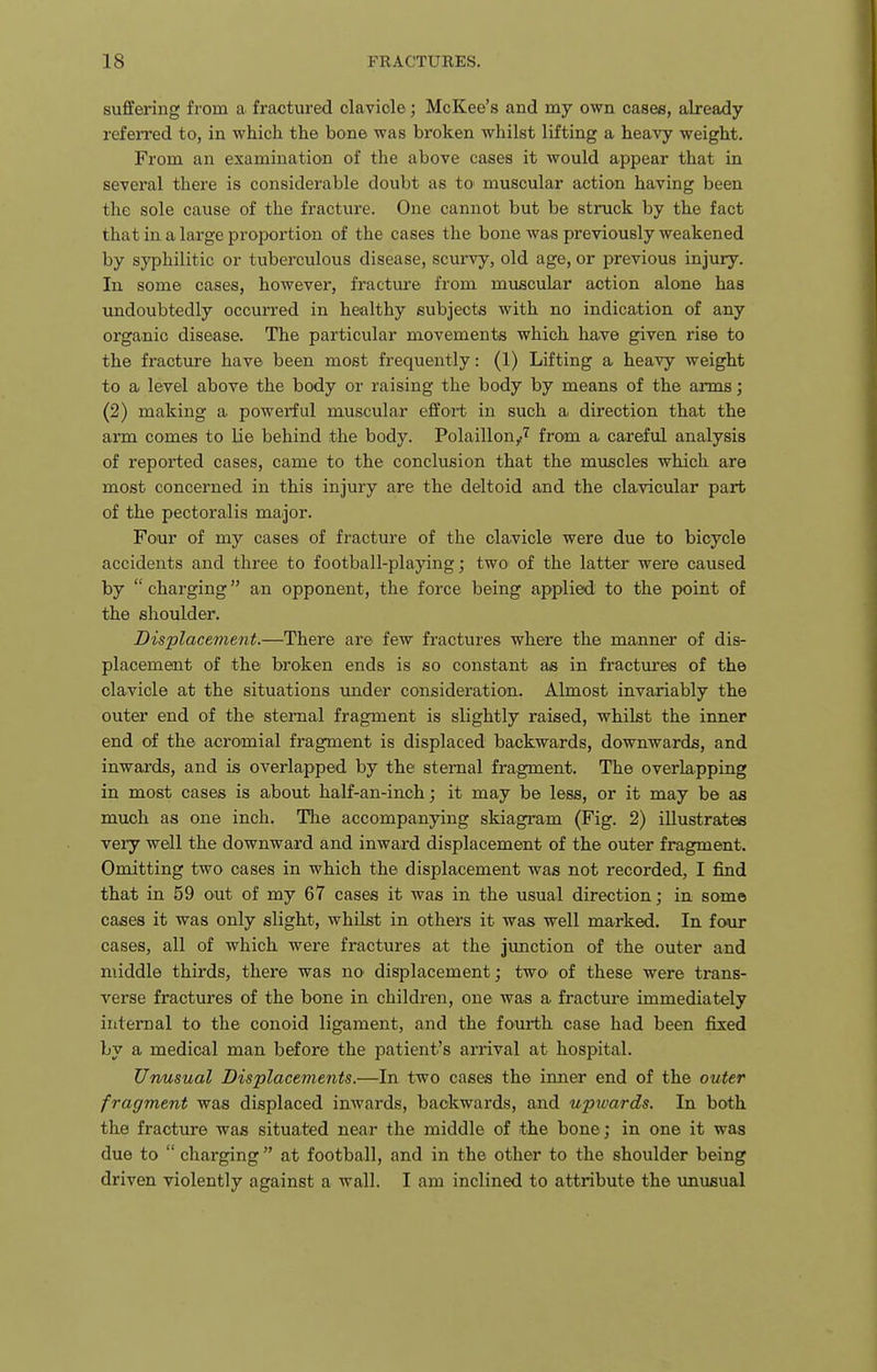 sufifering from a fractured clavicle; McKee's and my own cases, already refeired to, in which the bone was broken whilst lifting a heavy weight. From an examination of the above cases it would appear that in several there is considerable doubt as tO' muscular action having been the sole cause of the fracture. One cannot but be struck by the fact that in a large proportion of the cases the bone was previously weakened by syphilitic or tuberculous disease, scurvy, old age, or previous injury. In some cases, however, fracture from muscular action alone has undoubtedly occurred in healthy subjects with no indication of any organic disease. The particular movements which liave given rise to the fi'acture have been most frequently: (1) Lifting a hea^y weight to a level above the body or raising the body by means of the arms; (2) making a powerful muscular efifoit in such a direction that the arm comes to lie behind the body. Polaillon,r'^ from a careful analysis of reported cases, came to the conclusion that the muscles which are most concerned in this injury are the deltoid and the clavicular part of the pectoralis major. Four of my cases of fracture of the clavicle were due to bicycle accidents and three to football-playing; two of the latter were caused by  charging an opponent, the force being applied to the point of the shoulder. Displacement.—There are few fractures where the manner of dis- placement of the broken ends is so constant as in fractures of the clavicle at the situations imder consideration. Almost invariably the outer end of the stemal fragment is slightly raised, whilst the inner end of the acromial fragment is displaced backwards, downwards, and inwards, and is overlapped by the stemal fragment. The overlapping in most cases is about half-an-inch; it may be less, or it may be as much as one inch. The accompanying skiagram (Fig. 2) illustrates very well the downward and inward displacement of the outer fragment. Oirdtting two cases in which the displacement was not recorded, I find that in 59 out of my 67 cases it was in the usual direction; in some cases it was only slight, whilst in others it was well marked. In four cases, all of which were fractures at the junction of the outer and middle thirds, there was no displacement; twO' of these were trans- verse fractures of the bone in children, one was a fracture immediately internal to the conoid ligament, and the fourth case had been fixed by a medical man before the patient's arrival at hospital. Unusual Displacements.—In two cases the inner end of the outer fragment was displaced inwards, backwards, and upwards. In both the fracture was situated near the middle of the bone; in one it was due to  charging at football, and in the other to the shoulder being driven violently against a wall. I am inclined to attribute the imusual