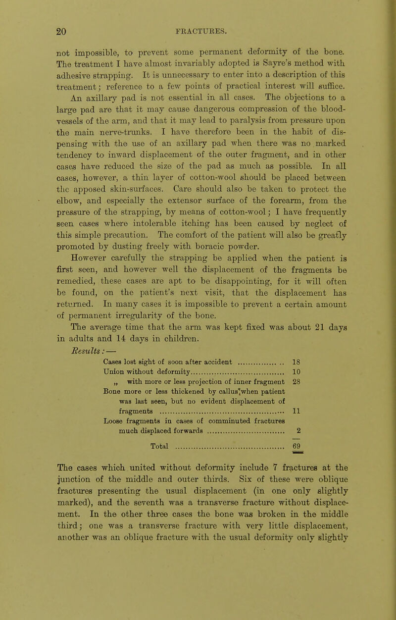 not impossible, to prevent some peimanent deformity of the bone. The treatment I have almost invariably adopted is Sayre's method with adhesive strapping. It is unnecessary to enter into a description of this treatment; reference to a few points of practical interest will suffice. An axillary pad is not essential in all cases. The objections to a large pad are that it may cause dangerous compression of the blood- vessels of the arm, and that it may lead to paralysis from pressure upon the main nerve-trunks. I have therefore been in the habit of dis- pensing with the use of an axillary pad when there was no. marked tendency to inward displacement of the outer fragment, and in other cases have reduced the size of the pad as much as possible. In all oases, however, a thin layer of cotton-wool should be placed between the apposed skin-surfaces. Care should also be taken to protect the elbow, and especially the extensor surface of the forearm, from the pressure of the strapping, by means of cotton-wool; I have frequently seen cases where intolerable itching has been caused by neglect of this simple precaution. The comfort of the patient will also be greatly promoted by dusting freely with boracic powder. However carefully the strapping be applied when the patient is first seen, and however well the displacement of the fragments be remedied, these cases are apt to be disappointing, for it will often be foimd, on the patient's next visit, that the displacement has returned. In many cases it is impossible to prevent a certain amoxmt of permanent irregularity of the bone. The average time that the arm was kept fixed was about 21 days in adults and 14 days in children. Results: — Cases lost sight of soon after accident 18 Union without deformity 10 „ with more or less projection of inner fragment 28 Bone more or less thickened by callus'when patient was last seen, but no evident displacement of fragments 11 Loose fragments in cases of comminuted fractures much displaced forwards 2 Total 69 The cases which united without deformity include 7 fractures at the junction of the middle and outer thirds. Six of these were oblique fractures presenting the usual displacement (in one only slightly marked), and the seventh was a transverse fracture without displace- ment. In the other three cases the bone waa broken in the middle third; one was a transverse fracture with very little displacement, another was an oblique fracture with the usual deformity only slightly