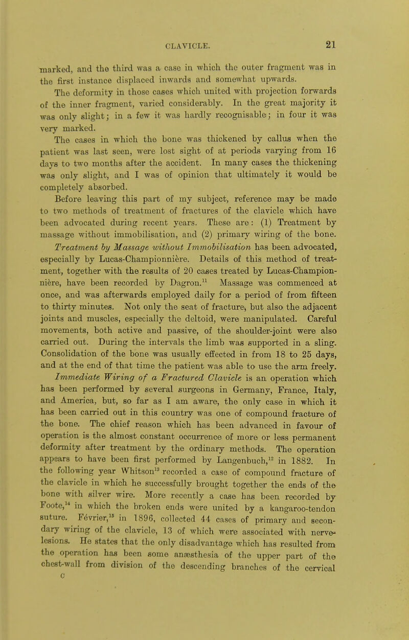 marked, and the third was a case in which the outer fragment was in the first instance displaced inwards and somewhat upwards. The deformity in those cases which united with projection forwards of the inner fragment, varied considerably. In the great majority it was only slight; in a few it was hardly recognisable; in four it was very marked. The cases in which the bone was thickened by callus when the patient was last seen, were lost sight of at periods varying from 16 days to two months after the accident. In many cases the thickening was only slight, and I was of opinion that ultimately it would be completely absorbed. Before leaving this part of my subject, reference may be made to two methods of treatment of fractures of the clavicle which have been advocated during recent years. These are: (1) Treatment by massage without immobilisation, and (2) primary wiring of the bone. Treatment hy Massage without Immohilisation has been advocated, especially by Lucaa-Championniere. Details of this method of treat- ment, together with the results of 20 cases treated by Lucas-Champion- ni^re, have been recorded by Dagron. Massage was commenced at once, and was afterwards employed daily for a period of from fifteen to thirty minutes. Not only the seat of fracture, but also the adjacent joints and muscles, especially the deltoid, were manipulated. Careful movements, both active and passive, of the shoulder-joint were also carried out. During the intervals the limb was supported in a sling. Consolidation of the bone was usually effected in from 18 to 25 days, and at the end of that time the patient was able to use the arm freely. Immediate Wiring of a Fractured Clavicle is an operation which has been performed by several surgeons in Germany, France, Italy, and America, but, so far as I am aware, the only case in which it has been carried out in this country was one of compound fracture of the bone. The chief reason which has been advanced in favour of operation is the almost constant occurrence of more or less permanent deformity after treatment by the ordinary methods. The operation appears to have been first performed by Langenbuch,^^ in 1882. In the following year Whitson recorded a case of compound fracture of the clavicle in which he successfully brought together the ends of the bone with silver wire. More recently a case has been recorded by Foote, in which the broken ends were united by a kangaroo-tendon suture. F^vrier,! in 1896, collected 44 cases of primary and secon- dary wiring of the clavicle, 1.3 of which were associated with nerves lesions. He states that the only disadvantage which has resulted from the operation has been some anaesthesia of the upper part of the chest-wall from division of the descending branches of the cervical 0