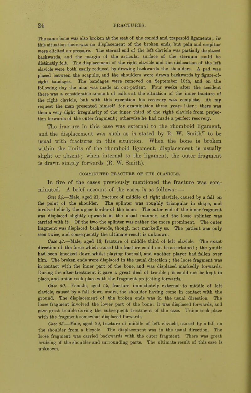 The same bone waa also broken at the seat of the conoid and trapezoid ligaments ; in? this situation there, was no displacement of the broken ends, but pain and crepitus were elicited on pressure. The sternal end of the left clavicle was partially displaced backwards, and the margin of the articular surface of the sternum could be distinctly felt. The displacement of the right clavicle and the dislocation of the left clavicle were both easily reduced by drawing backwards the shoulders. A pad was placed between the scapula), and the shoulders were drawn backwards by figure-of- eight bandages. The bandages were removed on September 10th, and on the following day the man was made an out-patient. Four weeks after the accident there was a considerable amount of callus at the situation of the inner fracture of the right clavicle, but with this exception his recovery waa complete. At my request the man presented himself for examination three years later; there was then a very slight irregularity of the inner third of the right clavicle from projec- tion forwards of the outer fragment; otherwise he had made a perfect recovery. The fracture in this case was external to the rhomboid ligament, and the displacement was such as is stated by R. W. Smith to be usual with fractures in this situation. When the bone is broken within the limits of the rhomboid ligament, displacement is usually slight or absent; when internal to the ligament, the outer fragment is drawn simply forwards (R. W. Smith). COMMENXJTBD FRACTURE OF THE CLAVICLE. In five of the cases previously mentioned the fracture was com- minuted. A brief account of the cases is as follows: — Oase 34-—Male, aged 21, fracture of middle of right clavicle, caused by a fall on the point of the shoulder. The splinter waa roughly triangular in shape, and involved chiefly the upper border of the bone. The outer end of the inner fragment was displaced slightly upwards in the usual manner, and the loose splinter was carried with it. Of the two the splinter was rather the more prominent. The outer fragment was displaced backwards, though not markedly so. The patient waa only seen twice, and consequently the ultimate result is unknown. Case 41.—Male, aged 18, fracture of middle third of left clavicle. The exact' direction of the force which caused the fracture could not be ascertained ; the youth had been knocked down whilst playing football, and another player had fallen over him. The broken ends were displaced in the usual direction ; the loose fragment was in contact with the inner part of the bone, and was displaced markedly forwards. During the after-treatment it gave a great deal of trouble ; it could not be kept in place, and union took place with the fragment projecting forwards. Case 60.—Female, aged 55, fracture immediately external to middle of left clavicle, caused by a fall down stairs, the shoulder having come in contact with the ground. The displacement of the broken ends waa in the usual direction. The loose fragment involved the lower part of the bone : it was displaced forwards, and gave great trouble during the subsequent treatment of the case. Union took place with the fragment somewhat displaced forwards. Case 65.—Male, aged 29, fracture of middle of left clavicle, caused by a fall on the shoulder from a bicycle. The displacement was in the usual direction. The loose fragment was carried backwards with the outer fragment. There was great bruising of the shoulder and surrounding parts. The ultimate result of this case ia unknown.