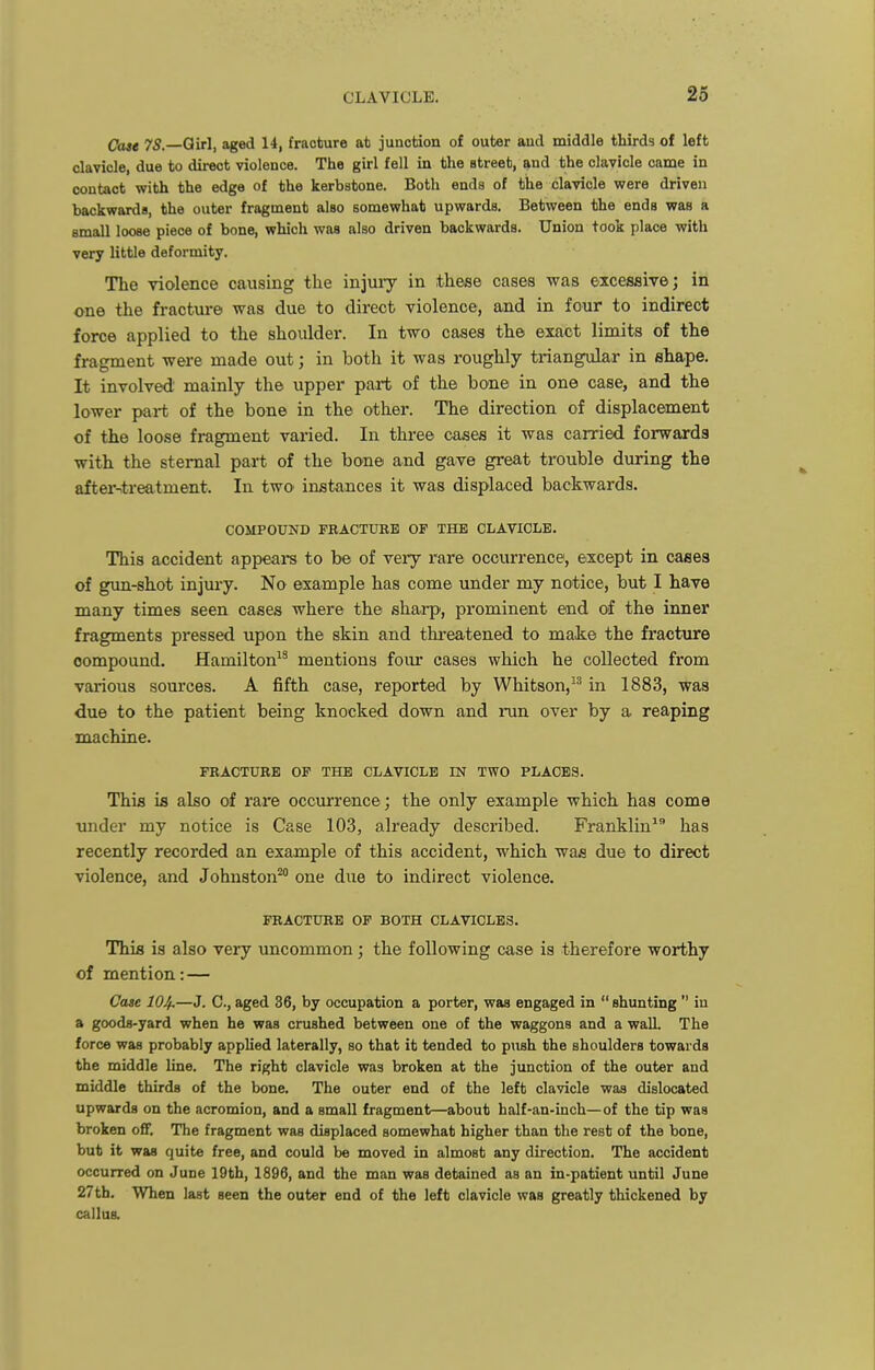 Case 75.—Qirl, aged 14, fracture ab junction of outer aud middle thirds of left clavicle, due to direct violence. The girl fell in the street, and the clavicle came in contact with the edge of the kerbstone. Both ends of the clavicle were driven backwards, the outer fragment also somewhat upwards. Between the ends was a small loose piece of bone, which was also driven backwards. Union took place with very little deformity. The violence causing the injuiy in these cases was excessive; in one the fracture was due to direct violence, and in four to indirect force applied to the shoulder. In two cases the exact linaits of the fragment were made out; in both it was roughly triangular in shape. It involved mainly the upper part of the bone in one case, and the lower part of the bone in the other. The direction of displacement of the loose fragment varied. In three cases it was carried forwards with the sternal part of the bone and gave great trouble during the afterntreatment. In two instances it was displaced backwards. COMPOUND FRACTURE OF THE CLAVICLE. This accident appeai-s to be of very rare occurrence, except in cases of gun-shot injury. No example has come under my notice, but I have many times seen cases where the sharp, prominent end of the inner fragments pressed upon the skin and threatened to make the fraeture compound. Hamilton^^ mentions foiu* cases which he collected from various sources. A fifth case, reported by Whitson, in 1883, was due to the patient being knocked down and run over by a reaping machine. FRACTURE OF THE CLAVICLE IN TWO PLACES. This is also of rare occurrence; the only example which has come under my notice is Case 103, already described. Franklin* has recently recorded an example of this accident, which was due to direct violence, and Johnston^ one due to indirect violence. FRACTURE OF BOTH CLAVICLES. This is also very uncommon; the following case is therefore worthy of mention: — Case 104.—J. C, aged 36, by occupation a porter, was engaged in  shunting  iu a goods-yard when he was crushed between one of the waggons and a wall. The force was probably appUed laterally, so that it tended to pnsh the shoulders towards the middle line. The right clavicle was broken at the junction of the outer and middle thirds of the bone. The outer end of the left clavicle was dislocated upwards on the acromion, and a small fragment—about half-an-inch—of the tip was broken off. The fragment was displaced somewhat higher than the rest of the bone, but it was quite free, and could be moved in almost any direction. The accident occurred on June 19th, 1896, and the man was detained as an in-patient until June 27th. When last seen the outer end of the left clavicle was greatly thickened by callua