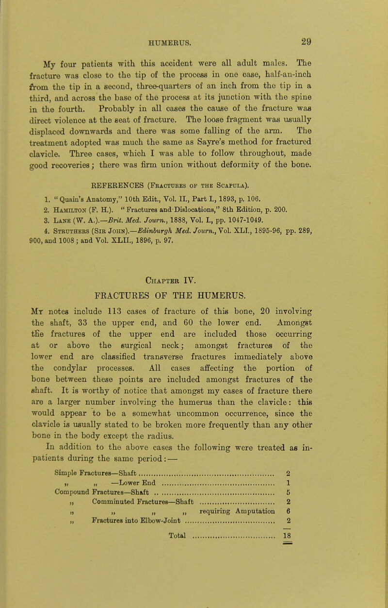 My four patients with this accident were all adult males. The fracture was close to the tip of the process in one case, half-an-inch from the tip in a second, three-quarters of an inch from the tip in a third, and across the base of the process at its jvmction with the spine in the fourth. Probably in all cases the cauae of the fracture waa direct violence at the seat of fracture. The loose fragment was usually displaced downwards and there was some falling of the arm. The treatment adopted was much the same as Sayre's method for fractured clavicle. Three cases, which I was able to follow throughout, made good recoveries; there was firm union without deformity of the bone. REFERENCES (Fbactures of the Scapula). 1.  Quain's Anatomy, 10th Edit., Vol. II., Part I., 1893, p. 106, 2. Hamilton (F. H.).  Fractures and Dislocations, 8tli Edition, p. 200. 3. Lane (W. A.).—Brit. Med. Journ., 1888, Vol. I., pp. 1047-1049. 4. Struthers (Sir John).—Edinburgh Med. Journ., Vol. XLI., 1895-96, pp. 289, 900, and 1008 ; and Vol. XLII., 1896, p. 97. Chapter IV. FRACTURES OF THE HUMERUS. Mt notes include 113 cases of fracture of this bone, 20 involving the shaft, 33 the upper end, and 60 the lower end. Amongst the fractures of the upper end are included those occurring at or above the surgical neck; amongst fractures of the lower end are classified transverse fractures immediately above the condylar processes. All cases affecting the portion of bone between these points are included amongst fractures of the shaft. It is worthy of notice that amongst my cases of fracture there are a larger number involving the humerus than the clavicle: this would appear to be a somewhat uncommon occurrence, since the clavicle is usually stated to be broken more frequently than any other bone in the body except the radius. In addition to the above cases the following were treated as in- patients during the same period: — Simple Fractures—Shaft 2 „ „ —Lower End 1 Compound Fractures—Shaft 5 „ Comminuted Fractures—Shaft 2 I, „ „ „ requiring Amputation 6 „ Fractures into Elbow-Joint 2 Totel 18