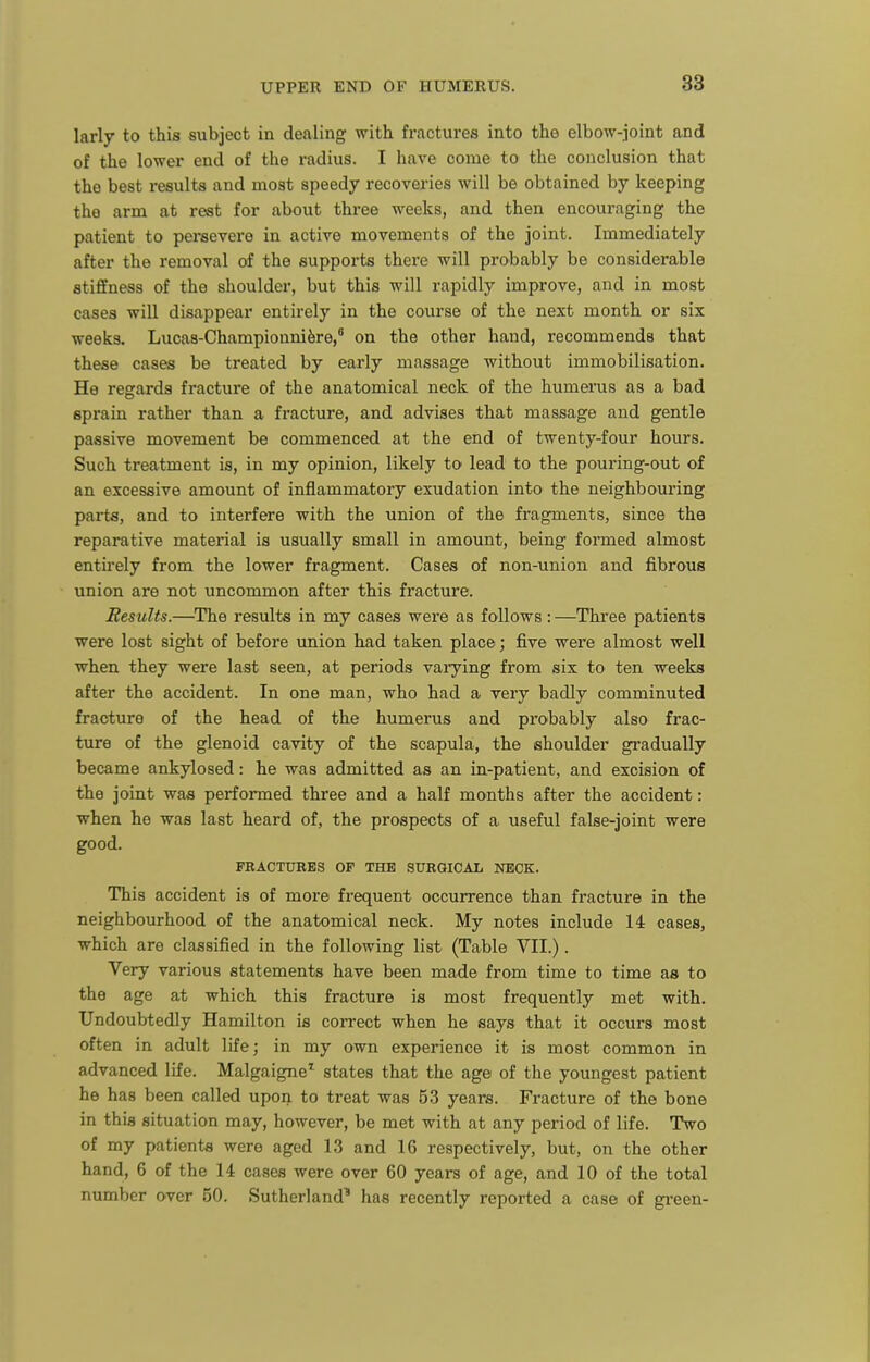 larly to this subject in dealing with fractures into the elbow-joint and of the lower end of the radius. I have come to the conclusion that the best results and most speedy recoveries will be obtained by keeping the arm at rest for about three weeks, and then encouraging the patient to persevere in active movements of the joint. Immediately after the removal of the supports there will probably be considerable stiffness of the shoulder, but this will rapidly improve, and in most cases will disappear entirely in the course of the next month or six weeks. Lucas-Championnifere,* on the other hand, recommends that these cases be treated by early massage without immobilisation. He regards fracture of the anatomical neck of the humerus as a bad sprain rather than a fracture, and advises that massage and gentle passive movement be commenced at the end of twenty-four hours. Such treatment is, in my opinion, likely to lead to the pouring-out of an excessive amount of inflammatory exudation into the neighbouring parts, and to interfere with the union of the fragments, since the reparative material is usually small in amount, being formed almost entirely from the lower fragment. Cases of non-union and fibrous union are not uncommon after this fracture. Results.—The results in my cases wei'e as follows : —Three patients were lost sight of before union had taken place; five were almost well when they were last seen, at periods varying from six to ten weeks after the accident. In one man, who had a very badly comminuted fracture of the head of the humerus and probably also frac- ture of the glenoid cavity of the scapula, the shoulder gi'adually became ankylosed: he was admitted as an in-patient, and excision of the joint was performed three and a half months after the accident: when he was last heard of, the prospects of a useful false-joint were good. FRACTURES OF THE SURGICAL NECK. This accident is of more frequent occurrence than fracture in the neighbourhood of the anatomical neck. My notes include 14 cases, which are classified in the following list (Table VII.). Very various statements have been made from time to time as to the age at which this fracture is most frequently met with. Undoubtedly Hamilton is correct when he says that it occurs most often in adult life; in my own experience it is most common in advanced life. Malgaigne'' states that the age of the youngest patient he has been called upon to treat was 53 years. Fracture of the bone in this situation may, however, be met with at any period of life. Two of my patients were aged 13 and 16 respectively, but, on the other hand, 6 of the 14 cases were over 60 years of age, and 10 of the total number over 50. Sutherland' has recently reported a case of gi'een-