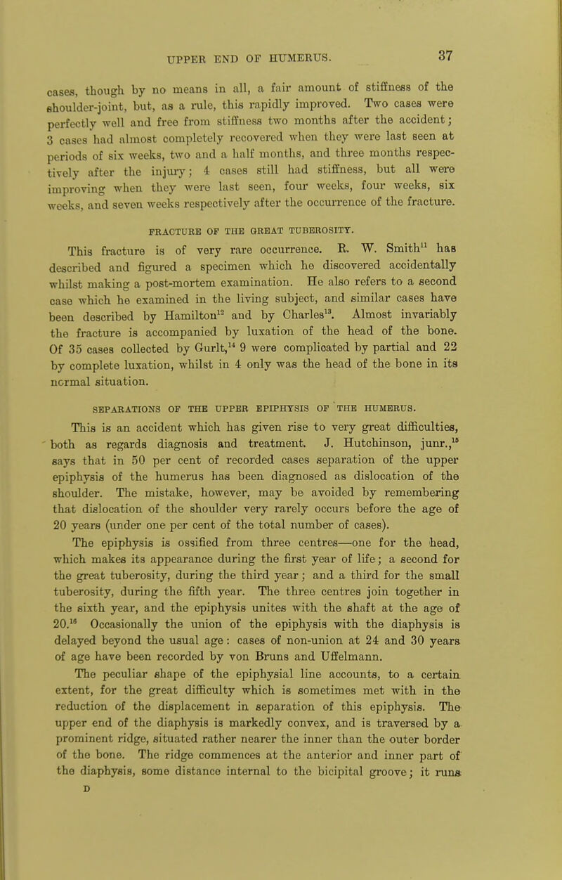cases, though by no means in all, a fair amount of stiffness of the Bhoulder-joint, but, as a inile, this rapidly improved. Two cases were perfectly well and free from stiffness two months after the accident; 3 cases had almost completely recovered when they were last seen at periods of six weeks, two and a half months, and three months respec- tively after the injuiy; 4 cases still had stiffness, but all were improving when they were last seen, four weeks, four weeks, six weeks, and seven weeks respectively after the occurrence of the fracture. FRACTURE OF THE GREAT TUBEROSITY. This fracture is of very rare occurrence. R. W. Smith has described and figured a specimen which he discovered accidentally whilst making a post-mortem examination. He also refers to a second case which he examined in the living subject, and similar cases have been described by Hamilton^- and by Charles^^ Almost invariably the fracture is accompanied by luxation of the head of the bone. Of 35 cases collected by Gurlt, 9 were complicated by partial and 22 by complete luxation, whilst in 4 only was the head of the bone in its normal situation. SEPARATIONS OP THE UPPER EPIPHYSIS OF THE HUMERUS. This is an accident which has given rise to very great difficulties, both as regards diagnosis and treatment. J. Hutchinson, junr.,^ says that in 50 per cent of recorded cases separation of the upper epiphysis of the humerus has been diagnosed as dislocation of the shoulder. The mistake, however, may be avoided by remembering that dislocation of the shoulder very rarely occurs before the age of 20 years (under one per cent of the total number of cases). The epiphysis is ossified from three centres—one for the head, which makes its appearance during the first year of life; a second for the great tuberosity, during the third year; and a third for the small tuberosity, during the fifth year. The three centres join together in the sixth year, and the epiphysis unites with the shaft at the age of 20. Occasionally the union of the epiphysis with the diaphysis is delayed beyond the usual age: cases of non-union at 24 and 30 years of age have been recorded by von Bruns and Uffelmann. The peculiar shape of the epiphysial line accounts, to a certaia extent, for the great difficulty which is sometimes met with in th© reduction of the displacement in separation of this epiphysis. Th& upper end of the diaphysis is markedly convex, and is traversed by a prominent ridge, situated rather nearer the inner than the outer border of the bone. The ridge commences at the anterior and inner part of the diaphysis, some distance internal to the bicipital groove; it runs D