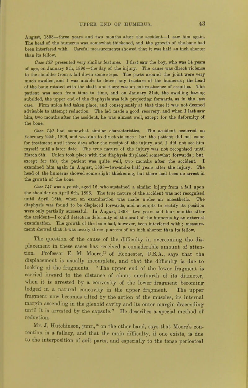 August, 1898—three years nnd two mouths after the accident—I saw him again. The head of the humerus was somewhat thickened, and the growth of the bone had been interfered with. Careful measurements showed that it was half an inch shorter than its fellow. Case ISS presented very similar features. I first saw the boy, who was 14 years of age, on January 9th, 1896—the day of the injury. The cause was direct violence to the shoulder from a fall down some steps. The parts around the joint were very much swollen, and I was unable to detect any fracture of the humerus; the head of the bone rotated with the shaft, and there was an entire absence of crepitus. The patient was seen from time to time, and on January 31st, the swelling having subsided, the upper end of the diaphysis was felt projecting forwards, as in the last case. Firm union had taken place, and consequently at that time it was not deemed advisable to attempt reduction. The lad made a good recovery, and when I last saw him, two months after the accident, he was almost well, except for the deformity of the bone. Case IJfi had somewhat similar characteristics. The accident occurred on February 24th, 1896, and was due to direct violence ; but the patient did not come for treatment until three days after the receipt of the injury, and I did not see him myself until a later date. The true nature of the injury was not recognised until March 6th. Union took place with the diaphysis displaced somewhat forwards ; but, except for this, the patient was quite well, two months after the accident. I examined him again in August, 1898—two-and-a-half years after the injury. The head of the humerus showed some slight thickening, but there had been no arrest in the growth of the bone. Case HI was a youth, aged 16, who sustained a similar injury from a fall upon the shoulder on April 6th, 1896. The true nature of the accident was not recognised until April 16th, when an examination was made under an anaesthetic. The diaphysis was found to be displaced forwards, and attempts to rectify its position were only partially successful. In August, 1898—two years and four months after the accident—I could detect no deformity of the head of the humerus by an external examination. The growth of the bone had, however, been interfered with ; measure- ment showed that it was nearly three-quarters of an inch shorter than its fellow. The question of the cause of the difficulty in overcoming the dis- placement in these cases has received a considerable amount of atten- tion. Professor E. M. Moore,=i of Rochester, U.S.A., saya that the displacement is usually incomplete, and that the difficulty is due to locking of the fragments. The upper end of the lower fragment is carried inward to the distance of about one-fourth of its diameter, when it is arrested by a convexity of the lower fragment becoming lodged in a natural concavity in the upper fragment. The upper fragment now becomes tilted by the action of the muscles, its internal margin ascending in the glenoid cavity and its outer margin descending until it is arrested by the capsule. He describes a special method of reduction. Mr. J. Hutchinson, junr., on the other hand, says that Moore's con- tention is a fallacy, and that the main difficulty, if one exists, is due to the interposition of soft parts, and especially to the tense periosteal