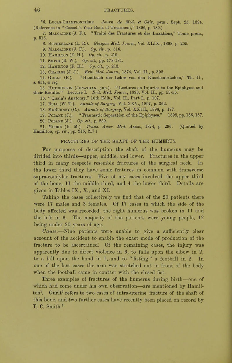 *6. LuOAS-CHAMPiONNiisRE. Joum. de Mid. et Ghir. -prat., Sept. 25, 1894. (Reference in  Cassell's Year Book of Treatment, 1896, p. 189.) 7. MALOAiaNE (J. F.).  Traitd des Fractures et dea Luxations, Tome pram., p. 515. 8. Sutherland (L. R.). Qlasgow Med. Journ., Vol. XLIX., 1898, p. 205. 9. Maloaignk (J. F.). Op. cit., p. 516. 10. Hamilton (F. H.). Op. cit., p. 219. 11. Smith (R. W.). Op. cit., pp. 178-181. 12. Hamilton (F. H.). Op. cit., p. 213. 13. Chahlbs (J. J.). Brit. Med. Journ., 1874, Vol. II., p. 398. 14. GuRLT (E.). Handbuch der Lehre von den Knochenbruohen, Th. II., 8. 654, et seq. 15. Hutchinson (Jonathan, jun.).  Lectures on Injuries to the Epiphyses and their Results. Lecture L £rit. Med. Journ., 1893, Vol. II., pp. 53-56. 16. Quain's Anatomy, 10th Edit., Vol. II., Part I., p. 107. 17. Bull (W. T.). Anncds of Surgery, Vol. XXV., 1897, p. 362. 18. MoBuRNEY (0.). Annals of Surgery, Vol. XXIIL, 1896, p. 177. 19. Poland (J.).  Traumatic Separation of the Epiphyses. 1898, pp. 186,187, 20. Poland (J.). Op. cit., p. 259. 21. Moore (E. M.). Trans. Amer. Med. Assoc., 1874, p. 296. (Quoted by Hamilton, op. cit., pp. 216, 217.) FRACTURES OF THE SHAFT OF THE HUMERUS. For purposes of description the shaft of the humerus may be divided into thirds—^upper, middle, and lower. Fractures in the upper third in many respects resemble fractures of the surgical neck. In the lower third they have some features in common with transverse supra-condylar fractures. Five of my cases involved the upper third of the bone, 11 the middle third, and 4 the lower third. Details are given in Tables IX., X., and XL Taking the cases collectively we find that of the 20 patients there were 17 males and 3 females. Of 17 cases in which the side of the body affected was recorded, the right humerus was broken in 11 and the left in 6. The majority of the patients were young people, 12 being under 20 years of age. Cause.—Nine patients were unable to give a sufficiently clear account of the accident to enable the exact mode of production of the fracture to be ascertained^ Of the remaining cases, the injury was apparently due to direct violence in 6, to falls upon the elbow in 2, to a fall upon the hand in l,.and to fisting a football in 2. In one of the last cases the arm was stretched out in front of the body when the football came in contact with the closed fist. Three examples of fractures of the humerus during birth—one of which had come under his own observation—are mentioned by Hamil- ton\ Gurlt'' refers to two cases of intra-uterine fi'acture of the shaft of this bone, and two further cases have I'ecently been placed on record by T. C. Smith.