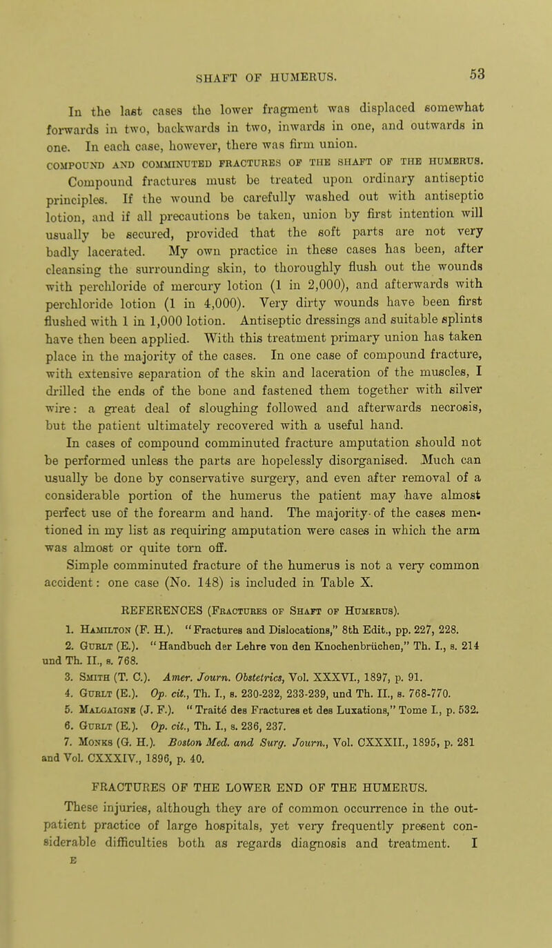 In the laat cases the lower fragment was displaced somewhat forwards in two, backwards in two, inwards in one, and outwards in one. In each case, however, there was firm union. COMPOUND AND COMMINUTED FRACTURES OP TUB SHAFT OP THE HUMERUS. Compound fractures must bo treated upon ordinary antiseptic principles. If the Avound be carefully washed out with antiseptic lotion, and if all precautions be taken, union by first intention will usually be secured, provided that the soft parts are not very badly lacerated. My own practice in these cases has been, after cleansing the surrounding skin, to thoroughly flush out the wounds with perchloride of mercury lotion (1 in 2,000), and afterwards with perchloride lotion (1 in 4,000). Very dirty wounds have been first flushed with 1 in 1,000 lotion. Antiseptic dressings and suitable splints have then been applied. With this treatment primary union has taken place in the majority of the cases. In one case of compound fracture, with extensive separation of the skin and laceration of the muscles, I drilled the ends of the bone and fastened them together with silver wire: a great deal of sloughing followed and afterwards necrosis, but the patient ultimately recovered with a useful hand. In cases of compound comminuted fracture amputation should not be performed unless the parts are hopelessly disorganised. .Much can usually be done by conservative surgery, and even after removal of a considerable portion of the humerus the patient may have almost perfect use of the forearm and hand. The majority- of the cases men- tioned in my list as requiring amputation were cases in which the arm was almost or quite torn off. Simple comminuted fracture of the humerus is not a very common accident: one case (No. 148) is included in Table X. REFERENCES (Fractuees of Shaft op Humerus). 1. Hamilton (F. H.). Fractures and Dislocations, 8th Edit., pp. 227, 228. 2. GuRLT (E.). Handbuch der Lehre von den Knochenbriichen, Th. I., s. 214 und Th. II., s. 768. 3. Smith (T. C). Amer. Journ. Obstetrics, Vol. XXXVI., 1897, p. 91. 4. GUBLT (E.). Op. cit., Th. I., s. 230-232, 233-239, und Th. II., s. 768-770. 5. Malgaignb (J. F.).  Traits des Fractures et des Luxations, Tome I, p. 532. 6. GuRLT (E.). Op. cit., Th. I., s. 236, 237. 7. Monks (G. H.). Boston Med. and Surg. Journ., Vol. CXXXIL, 1895, p. 281 and Vol. CXXXIV., 1896, p. 40. FRACTURES OF THE LOWER END OF THE HUMERUS. These injuries, although they are of common occurrence in the out- patient practice of large hospitals, yet very frequently present con- siderable difficulties both as regards diagnosis and treatment. I E