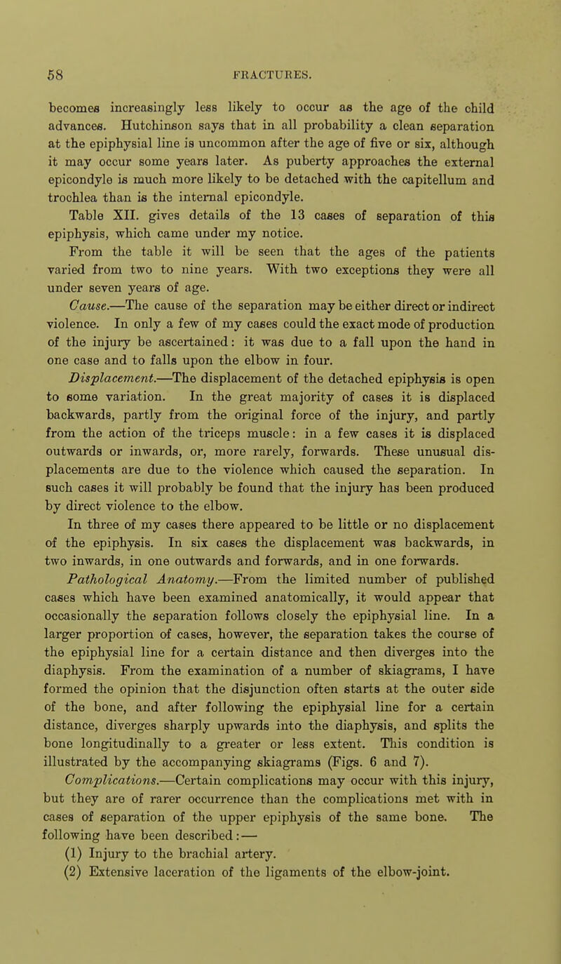 becomes increasingly less likely to occur as the age of the child advances. Hutchinson says that in all probability a clean separation at the epiphysial line is uncommon after the age of five or six, although it may occur some years later. As puberty approaches the external epicondyle is much more likely to be detached with the capitellum and trochlea than is the internal epicondyle. Table XII. gives details of the 13 cases of separation of this epiphysis, which came under my notice. From the table it will be seen that the ages of the patients varied from two to nine years. With two exceptions they were all under seven years of age. Cause.—The cause of the separation may be either direct or indirect violence. In only a few of my cases could the exact mode of production of the injury be ascertained: it was due to a fall upon the hand in one case and to falls upon the elbow in four. Displacement.—^The displacement of the detached epiphysis is open to some variation. In the great majority of cases it is displaced backwards, partly from the original force of the injury, and partly from the action of the triceps muscle: in a few cases it is displaced outwards or inwards, or, more rarely, forwards. These unusual dis- placements are due to the violence which caused the separation. In such cases it will probably be found that the injury has been produced by direct violence to the elbow. In three of my cases there appeared to be little or no displacement of the epiphysis. In six cases the displacement was backwards, in two inwards, in one outwards and forwards, and in one forwards. Pathological Anatomy.—From the limited number of published cases which have been examined anatomically, it would appear that occasionally the separation follows closely the epiphysial line. In a larger proportion of cases, however, the separation takes the course of the epiphysial line for a certain distance and then diverges into the diaphysis. From the examination of a number of skiagrams, I have formed the opinion that the disjunction often starts at the outer side of the bone, and after following the epiphysial line for a certain distance, diverges sharply upwards into the diaphysis, and splits the bone longitudinally to a greater or less extent. This condition is illustrated by the accompanying skiagrams (Figs. 6 and 7). Complications.—Certain complications may occur with this injury, but they are of rarer occurrence than the complications met with in cases of separation of the upper epiphysis of the same bone. The following have been described: — (1) Injury to the brachial artery. (2) Extensive laceration of the ligaments of the elbow-joint.