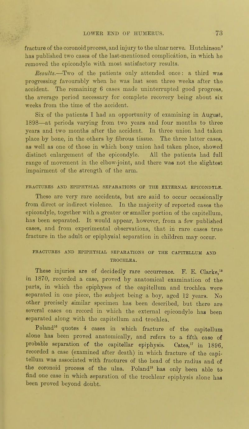 fracture of the coroaoid process, and injury to the ulnar nerve. Hutchinson' has published two cases of the last-mentioned complication, in which he removed tho epicondyle with most satisfactory results. Results.—^Two of the patients only attended once: a thii-d was progi-essiug favourably when he was last seen three weeks after the accident. The remaining 6 cases made uninterrupted good progress, the average period necessary for complete recovery being about six weeks from the time of the accident. Six of the patients I had an opportunity of examining in August, 1898—at periods varying from two years and four months to three years and two months after the accident. In three union had taken place by bone, in the others by fibrous tissue. The three latter cases, as well as one of those in which bony union had taken place, showed distinct enlargement of the epicondyle. All the patients had full range of movement in the elbow-joint, and there waa not the slightest impairment of the strength of the arm. FRACTUBE3 AND EPIPHYSIAL SEPARATIONS OF THE EXTERNAL EPICONDTLB. These are very rare accidents, but are said to occur occasionally from direct or indirect violence. In the majority of reported cases the epicondyle, together with a greater or smaller portion of the capitellum, has been separated. It would appear, however, from a few published cases, and from experimental observations, that in rare cases time fracture in the adult or epiphysial separation in children may occur. FRACTURES AND EPIPHYSIAL SEPARATIONS OF THE CAPITELLUM AND TROCHLEA. These injuries are of decidedly rare occurrence. F. E. Clarke, in 1870, recorded a case, proved by anatomical examination of the parts, in which the epiphyses of the capitellum and trochlea were separated in one piece, the subject being a boy, aged 12 years. No other precisely similar specimen has been described, but there are several cases on record in which the external epicondyle has been separated along with the capitellum and trochlea. Poland quotes 4 cases in which fracture of the capitellum alone has been proved anatomically, and refers to a fifth case of probable separation of the capitellar epiphysis. Cates,^' in 1896, recorded a case (examined after death) in which fracture of the capi- tellum was associated with fractures of the head of the radius and of the coronoid process of the ulna. Poland has only been able to find one case in which separation of the trochlear epiphysis alone has been proved beyond doubt.