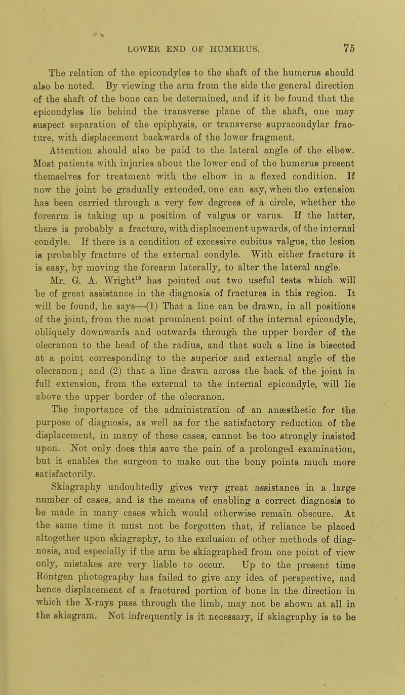 The relation of the epicondyles to the shaft of the humerus should alao be noted. By viewing the arm from the side the general direction of the shaft of the boue can be determined, and if it be found that the epicondyles lie behind the transverse plane of the shaft, one may suspect separation of the epiphysis, or transverse supracondylar frac- ture, •with displacement backwards of the lower fragment. Attention should also be paid to the lateral angle of the elbow. Most patients with injuries about the lower end of the humerus present themselves for treatment with the elbow in a flexed condition. If now the joint be gi'adually extended, one can say, when the extension has been canned through a veiy few degrees of a circle, whether the forearm is taking up a position of valgus or varus. If the latter, there is probably a fracture, with displacement upwards, of the internal condyle. If there is a condition of excessive cubitus valgus, the lesion is probably fracture of the external condyle. With either fracture it is easy, by moving the forearm laterally, to alter the lateral angle. Mr. G. A. Wright*' has pointed out two useful tests which will be of gi'eat assistance in the diagnosis of fi-actures in this region. It will be found, he says—(1) That a line can be drawn, in all positions of the joint, fi'om the moat prominent point of the internal epicondyle, obliquely downwards and outwards through the upper border of the olecranon to the head of the radius, and that such a line is bisected at a point corresponding to the superior and external angle of the olecranon; and (2) that a line drawn across the back of the joint in full extension, from the external to the internal epicondyle, will lie above the upper border of the olecranon. The importance of the administration of an aneesthetic for the purpose of diagnosis, as well as for the satisfactory reduction of the displacement, in many of these cases, cannot be too strongly insisted upon. Not only does this save the pain of a prolonged examination, but it enables the surgeon to make out the bony points much more satisfactorily. Skiagraphy undoubtedly gives very great assistance in a large number of cases, and is the means of enabling a correct diagnosia to be made in many cases which would otherwise remain obscure. At the same time it must not be forgotten that, if reliance be placed altogether upon skiagraphy, to the exclusion of other methods of diag- nosis, and especially if the arm be skiagraphed from one point of view only, mistakes are very liable to occur. Up to the present time Rontgen photography has failed to give any idea of perspective, and hence displacement of a fractured portion of bone in the direction in which the X-rays pass through the limb, may not be shown at all in the skiagram. Not infrequently is it necessary, if skiagraphy is to be