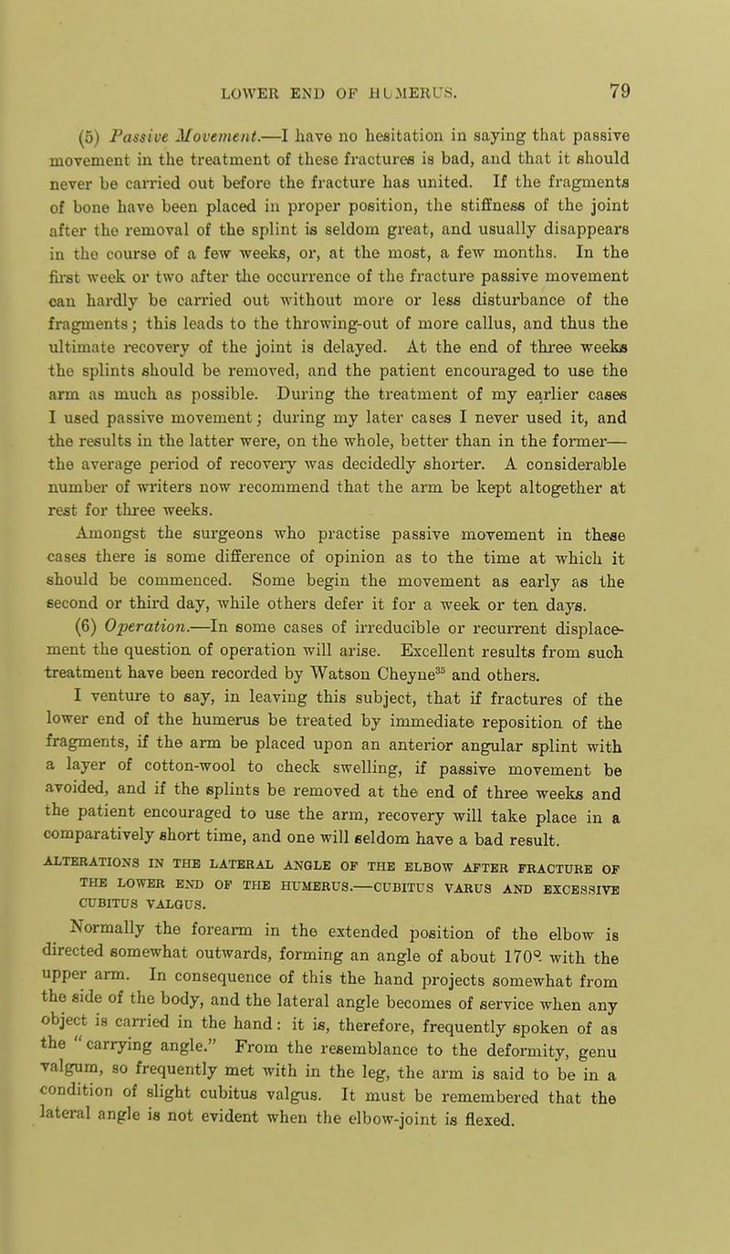 (5) Passive Movement.—I have no hesitation in saying that passive movement in the treatment of these fractures is bad, and that it should never be carried out before the fracture has united. If the fragments of bone have been placed in proper position, the stiffness of the joint after the removal of the splint is seldom great, and usually disappears in the course of a few weeks, or, at the most, a few months. In the first week or two after tlie occurrence of the fracture passive movement can hardly be candied out without more or less disturbance of the fragments; this leads to the throwing-out of more callus, and thus the ultimate recovery of the joint is delayed. At the end of three weeks the splints should be removed, and the patient encouraged to use the arm as much as possible. During the treatment of my earlier caaee I used passive movement; during my later cases I never used it, and the results in the latter were, on the whole, better than in the former— the average period of recoveiy was decidedly shorter. A considerable number of wi-iters now recommend that the arm be kept altogether at rest for thi-ee weeks. Amongst the surgeons who practise passive movement in theae cases there is some difference of opinion as to the time at which it should be commenced. Some begin the movement as early as the second or third day, while others defer it for a week or ten days. (6) Operation.—In some cases of irreducible or recurrent displace- ment the question of operation will arise. Excellent results from such treatment have been recorded by Watson Cheyue^^ and others. I venture to say, in leaving this subject, that if fractures of the lower end of the humerus be treated by immediate reposition of the fragments, if the arm be placed upon an anterior angular splint with a layer of cotton-wool to check swelling, if passive movement be avoided, and if the splints be removed at the end of three weeks and the patient encouraged to use the arm, recovery will take place in a comparatively short time, and one will seldom have a bad result. ALTEBATIONa IN THE LATERAL ANGLE OF THE ELBOW AFTER FRACTURE OF THE LOWER END OF THE HUMERUS. CUBITUS VARUS AND BXCES.SIVB CUBITUS VALGUS. Normally the forearm in the extended position of the elbow is directed somewhat outwards, forming an angle of about 170. with the upper arm. In consequence of this the hand projects somewhat from the side of the body, and the lateral angle becomes of service when any object is can-ied in the hand: it is, therefore, frequently spoken of as the  carrying angle. From the resemblance to the deformity, genu valgum, so frequently met with in the leg, the arm is said to be in a condition of slight cubitus valgus. It must be remembered that the lateral angle is not evident when the elbow-joint is flexed.