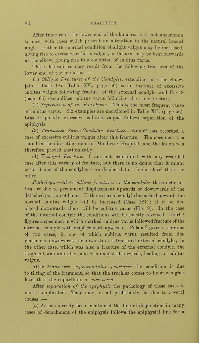 After fracture of the lower end of the humerus it is not uncommon to meet with cases which present an alteration in the natural lateral angle. Either the normal condition of slight valgus may be increased, giving rise to excessive cubitus valgus, or the arm may be bent outwards at the elbow, giving rise to a condition of cubitus varus. These deformities may result from the following fractures of the lower end of the humerus : — (1) Oblique Fractures of the Condyles, extending into the elbow- joint.—Case 187 (Table XV., page 66) is an instance of excessive cubitus valgus following fracture of the external condyle, and Fig. 9 (page 65) exemplifies cubitus varus following the same fiticture. (2) Separation of the Epiphysis.—^This is the most frequent cause of cubitus varus. Six examples are mentioned in Table XII. (page 56). Less frequently excessive cubitus valgus follows separation of the epiphysis. (3) Transverse Supra-Gondylar Fracture.—Nunn'^ has recorded a case of excessive cubitus valgus after this fracture. Tlie specimen was found in the dissecting room of Middlesex Hospital, and the lesion was therefore proved anatomically. (4) T-shaped Fracture.—I am not acquainted with any recorded case after this variety of fractux'e, but there is no doubt that it might occur if one of the condyles were displaced to a higher level than the other. Pathology.—^After oblique fractures of the condyles these deformi- ties are due to permanent displacement upwards or downwards of the detached portion of bone. If the external condyle be pushed upwards the normal cubitus valgus will be increased (Case 187); if it be dis- placed downwards there will be cubitus varus (Fig. 9). In the case of the internal condyle the conditions will be exactly reversed. Gurlt* figures a specimen in which marked cubitus varus followed fracture of the internal condyle with displacement upwards. Poland gives skiagrams of two cases, in one of which cubitus varus resulted from dis- placement downwards and inwards of a fractured external condyle; in the other case, which was also a fracture of the external condyle, the fragment was ununited, and was displaced upwards, leading to cubitus valgus. After transverse sui^racondylar fractures the condition is due to tilting of the fragment, so that the trochlea comes to lie at a higher level than the capitellum, or vice versa. After separation of the e2nphysis the pathology of these cases is more complicated. They may, in all probability, be due to several causes: —• (a) As has already been mentioned the line of disjunction in many cases of detachment of the epiphysis follows the epiphysial line for a