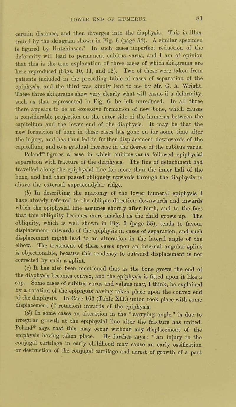 certain distance, and then diverges into the diaphysis. This is illus- trated by the skiagi-ara shown in Fig. 6 (page 58). A similar specimen is figured by Hutchinson. In such cases imperfect reduction of the defoi-mity will lead to permanent cubitus varus, and I am of opinion that this is the true explanation of three cases of which skiagi-ams are here reproduced (Figs. 10, 11, and 12). TSvo of these were taken from patients included in the preceding table of cases of separation of the epiphysis, and the thii'd was kindly lent to me by Mr. G. A. Wright. These three skiagrams show very clearly what will ensue if a deformity, such as that represented in Fig. 6, be left unreduced. In all three there appears to be an excessive formation of new bone, which causes a considerable projection on the outer side of the humerus between the capitellum and the lower end of the diaphysis. It may be that the new formation of bone in these cases has gone on for some time after the injury, and has thus led to further displacement downwards of the capitellum, and to a gi-adual increase in the degi'ee of the cubitus varus. Poland^* figures a case in which cubitus varus followed epiphysial separation with fracture of the diaphysis. The line of detachment had travelled along the epiphysial line for more than the inner half of the bone, and had then passed obliquely upwards through the diaphysis to above the external supracondylar ridge. (6) In describing the anatomy of the lower humeral epiphysis I have already referred to the oblique direction downwards and inwards which the epiphysial line assumes shortly after birth, and to the fact that this obliquity becomes more marked as the child grows up. The obliquity, which is well shown in Fig. 5 (page 55), tends to favour displacement outwards of the epiphysis in cases of separation, and such displacement might lead to an alteration in the lateral angle of the elbow. The treatment of these cases upon an internal angular splint is objectionable, because this tendency to outward displacement is not corrected by such a splint. (c) It has also been mentioned that as the bone grows the end of the diaphysis becomes convex, and the epiphysis is fitted upon it like a cap. Some cases of cubitus varus and valgus may, I think, be explained by a rotation of the epiphysis having taken place upon the convex end of the diaphysis. In Case 163 (Table XII.) union took place with some displacement (1 rotation) inwards of the epiphysis. {d) In some cases an alteration in the  carrying angle  is due to irregular growth at the epiphysial line after the fracture has united. Poland^^ says that this may occur without any displacement of the epiphysis having taken place. He further says:  An injury to the conjugal cartilage in early childhood may cause an early ossification or destruction of the conjugal cartilage and arrest of growth of a part