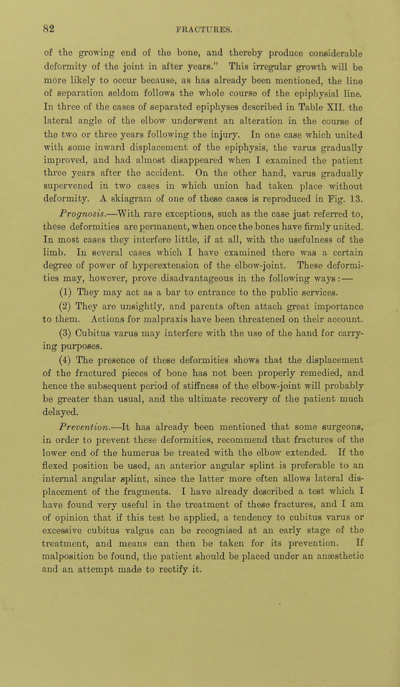of tho growing end of the bone, and thereby produce considerable defonnity of the joint in after years. This irregular growth will be more likely to occur because, as has already been mentioned, the line of separation seldom follows the whole course of the epiphysial line. In three of the cases of separated epiphyses described in Table XII. the lateral angle of the elbow underwent an alteration in the course of the two or three years following the injuiy. In one case which united with some inward displacement of the epiphysis, the varus gradually improved, and had almost disappeared when I examined the patient three years after the accident. On the other hand, vai-us gradually supervened in two cases in which union had taken place without deformity. A skiagram of one of these cases is reproduced in Fig. 13. Prognosis.—^With rare exceptions, such as the case just referred to, these deformities are pennanent, when once the bones have fii-mly united. In most cases they interfere little, if at all, with the usefulness of the limb. In several cases which I have examined there was a certain degree of power of hyperextension of the elbow-joint. These deformi- ties may, however, prove disadvantageous in the following ways: — (1) They may act as a bar to entrance to the public services. (2) They are unsightly, and parents often attach great importance to them. Actions for malpraxis have been threatened on their account. (3) Cubitus varus may interfere with the use of the hand for carry- ing purposes. (4) The presence of these deformities shows that the displacement of the fractured pieces of bone has not been properly remedied, and hence the subsequent period of stiffness of the elbow-joint will probably be greater than usual, and the ultimate recovery of the patient much delayed. Prevention.—It has already been mentioned that some surgeons, in order to prevent these deformities, recommend that fractures of the lower end of the humerus be treated with the elbow extended. If the flexed position be used, an anterior angular splint is preferable to an internal angular splint, since the latter more often allows lateral dis- placement of the fragments. I have already described a test which I have found very useful in the treatment of these fractures, and I am of opinion that if this test be applied, a tendency to cubitus varus or excessive cubitus valgus can be recognised at an early stage of the treatment, and means can then be taken for its prevention. If malposition be found, the patient should be placed under an an:esthetio and an attempt made to rectify it.