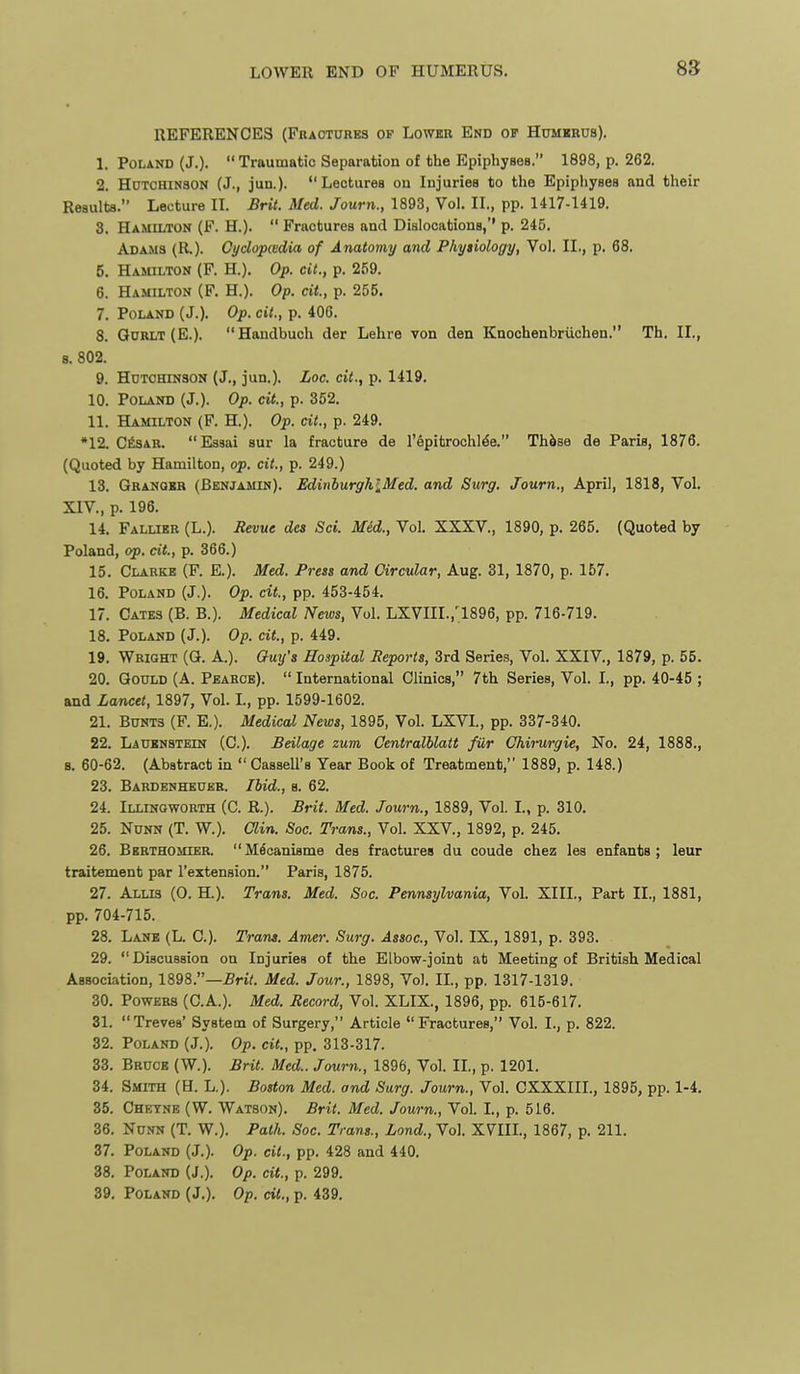 REFERENCES (Fkaotures of Lower End op Humkeus). 1. Poland (J.). Traumatic Separation of the Epiphyses. 1898, p. 262. 2. HcTCHiNSON (J., jua). Lectures on Injuries to the Epiphyses and their Results. Lecture H. Brit. Med. Journ., 1893, Vol. IL, pp. 1417-1419. 3. Hamilton (F. H.). Fractures and Dislocations,'' p. 245. Adams (R.). Gyclopcedia of Anatomy and Physiology, Vol. IL, p. 68. 5. Hamilton (F. H.). Op. cU., p. 259. 6. Hamilton (F. H.). Op. cit, p. 255. 7. Poland (J.). Op. cit., p. 406. 8. Qdrlt (E.). Handbuch der Lehre von den Knochenbriichen. Th. II., 8. 802. 9. Hdtohinson (J., jun.). Loc. cit., p. 1419. 10. Poland (J.). Op. cit., p. 352. 11. Hamilton (F. H.). Op. cit., p. 249. •12. C^SAB. Essai aur la fracture de I'epitrochl^e. Th^se de Paris, 1876. (Quoted by Hamilton, op. cit., p. 249.) 13. Gbanokr (Benjamin). EdinburghlMed. and Surg. Journ., April, 1818, Vol. XIV., p. 196. 14. Fallier (L.). Revue dcs Set. Med., Vol. XXXV., 1890, p. 265. (Quoted by Poland, op. cit., p. 366.) 15. Clarke (F. E.). Med. Press and Circular, Aug. 31, 1870, p. 157. 16. Poland (J.). Op. cit., pp. 453-454. 17. Gates (B. B.). Medical News, Vol. LXVIII.,'1896, pp. 716-719. 18. Poland (J.). Op. cit., p. 449. 19. Wright (G. A.). Guy's Hospital Reports, 3rd Series, Vol. XXIV., 1879, p. 55. 20. Gould (A. Pearcb). International Clinics, 7th Series, Vol. I., pp. 40-45 ; and Lancet, 1897, Vol. L, pp. 1599-1602. 21. Bunts (F. E.). Medical News, 1895, Vol. LXVL, pp. 337-340. 22. LAtJENSTEiN (C). Beilage zum Oentralhlatt fiir Chirurgie, No. 24, 1888., 8. 60-62. (Abstract in Cassell's Year Book of Treatment, 1889, p. 148.) 23. Bardenheueb. Ibid., s. 62. 24. Illingworth (C. R.). Brit. Med. Journ., 1889, Vol. I., p. 310. 25. NuNN (T. W.). Clin. Soc. Trans., Vol. XXV., 1892, p. 245. 26. Bbrthomier. M^canisme des fractures du ooude chez lea enfanta ; leur traitement par I'extension. Paris, 1875. 27. ALLI3 (0. H.). Trans. Med. Soc. Pennsylvania, Vol. XIII., Part II., 1881, pp. 704-715. 28. Lane (L. C). Tram. Amer. Surg. Assoc., Vol. IX., 1891, p. 393. 29. Discussion on Injuries of the Elbow-joint at Meeting of British Medical Association, 1898.—Brit. Med. Jour., 1898, Vol. IL, pp. 1317-1319. 30. Powers (C.A.). Med. Record, Vol. XLIX., 1896, pp. 615-617. 31. Treves' System of Surgery, Article Fractures, Vol. I., p. 822. 32. Poland (J.). Op. cit., pp. 313-317. 33. Bruce (W.). Brit. Med.. Journ., 1896, Vol. IL, p. 1201. 34. Smith (H. L.). Boston Med. and Surg. Journ., Vol. CXXXIIL, 1895, pp. 1-4. 35. Chetne (W. Watson). Brit. Med. Journ., Vol. L, p. 516. 36. NuNN (T. W.). Path. Soc. Trans., Lond., Vol. X7IIL, 1867, p. 211. 37. Poland (J.). Op. cit., pp. 428 and 440. 38. Poland (J.). Op. cit., p. 299. 39. Poland (J.). Op. cit., p. 439.