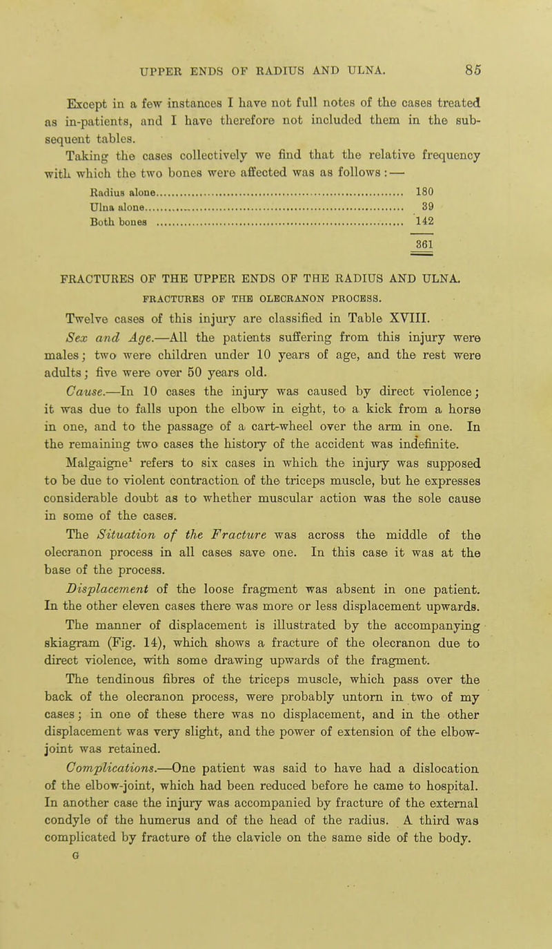 Except in a few instances I have not full notes of the cases treated as in-patients, and I have therefore not included them in the sub- sequent tables. Taking the cases collectively we find that the relative frequency with which the two bones were affected was as follows: — Radius alone 180 Ulna alone , 39 Both bones 142 861 FRACTURES OF THE UPPER ENDS OF THE RADIUS AND ULNA. FRACTUEE3 OF TUB OLBCBANON PROCESS. Twelve cases of this injury are classified in Table XVIII. Sex and Age.—All the patients suffering from this injury were males; two were children under 10 years of age, and the rest were adults; five were over 50 years old. Cause.—In 10 cases the injury was caused by direct violence; it was due to falls upon the elbow in eight, tO' a kick from a horse in one, and to the passage of a. cart-wheel over the arm in one. In the remaining two cases the histoiy of the accident was indefinite. Malgaigne^ refers to six cases in which the injury was supposed to be due to violent contraction of the triceps muscle, but he expresses considerable doubt as to whether muscular action was the sole cause in some of the cases. The Situation of the Fracture was across the middle of the olecranon process in all cases save one. In this case it was at the base of the process. Displacement of the loose fragment was absent in one patient. In the other eleven cases there was more or less displacement upwards. The manner of displacement is illustrated by the accompanying skiagram (Fig. 14), which shows a fracture of the olecranon due to direct violence, with some drawing upwards of the fragment. The tendinous fibres of the triceps muscle, which pass over the back of the olecranon process, were probably untorn in two of my cases; in one of these there was no displacement, and in the other displacement was very slight, and the power of extension of the elbow- joint was retained. Complications.—One patient was said to have had a dislocation of the elbow-joint, which had been reduced before he came to hospital. In another case the injury was accompanied by fracture of the external condyle of the humerus and of the head of the radius. A third was complicated by fracture of the clavicle on the same side of the body. G