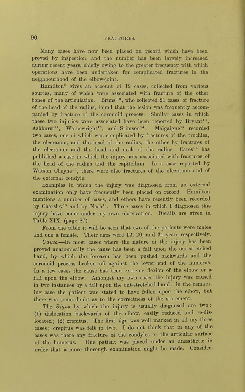 Many cases have aow been placed on record which, have been proved by inspection, and the number has been largely increased during recent years, chiefly owing to the greater frequency with which operations have been undei-taken for complicated fractures in the neighbourhood of the elbow-joint. Hamilton gives an account of 12 cases, collected from various sources, many of which were associated with fracture of the other bones of the articulation. Bruns^, who collected 21 cases of fracture of the head of the radius, found that the lesion was frequently accom- panied by fracture of the coronoid process. Similar cases in which these two injuries were associated have been reported by Bryant, Ashhurst*^, Wainewright'', and Stimson^'*. Malgaigne recorded two cases, one of which was complicated by fractures of the trochlea, the olecranon, and the head of the radius, the other by fractures of the olecranon and the head and neck of the radius. Gates' has published a case in which the injury was associated with fractures of the head of the radius and the capitellum. In a case reported by Watson Cheyne^', there were also fractures of the olecranon and of the external condyle. Examples in which the injury was diagnosed from an external examination only have frequently been placed on record. Hamilton mentions a number of cases, and others have recently been recorded by Charsley and by Nash. Three cases in which I diagnosed this injury have come imder my own observation. Details are given in Table XIX. (page 87). From the table it will be seen that two of the patients were males and one a female. Their ages were 12, 20, and 34 years respectively. Cause.—In most cases where the nature of the injury has been proved anatomically the cause has been a fall upon the out-stretched hand, by which the forearm has been pushed backwards and the coronoid process broken off against the lower end of the humerus. In a few cases the cause has been extreme flexion of the elbow or a fall upon the elbow. Amongst my own cases the injury was caused in two instances by a fall upon the out-stretched hand; in the remain- ing case the patient was stated to have fallen upon the elbow, but there was some doubt as to the correctness of the statement. The Signs by which the injury is usually diagnosed are two: (1) dislocation backwards of the elbow, easily reduced and re-dis- located; (2) crepitus. The first sign was well marked in all my tliree cases; crepitus was felt in two. I do not think that in any of the cases was there any fracture of the condyles or the articular surface of the humerus. One patient was placed under an anaesthetic in order that a more thorough examination might be made. Consider-