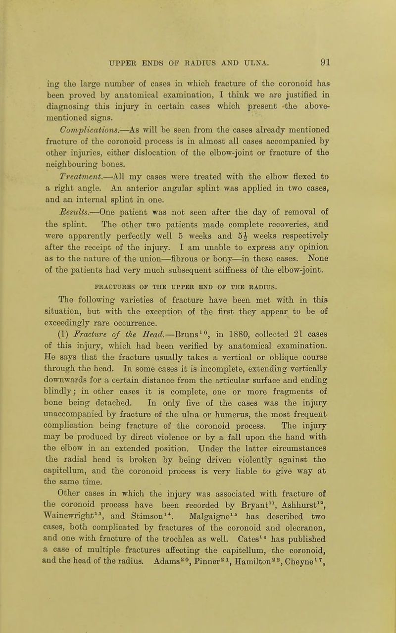 ing the large number of cases in which fracture of the coronoid has been proved by anatomical examination, I think we are justified in diagnosing this injury in certain cases which present the abov&- mentioned signs. Complications.—^As will be seen from the cases already mentioned fracture of the coronoid process is in almost all cases accompanied by other injuries, either dislocation of the elbow-joint or fracture of the neighbouring bones. Treatment.—All my cases were treated with the elbow flexed to a right angle. An anterior angular splint was applied in two cases, and aa internal splint in one. Results.—One patient was not seen after the day of removal of the splint. The other two patients made complete recoveries, and were apparently perfectly well 5 weeks and 5| weeks respectively after the receipt of the injury. I am unable to express any opinion, as to the nature of the union—fibrous or bony—in these cases. None of the patients had very much subsequent stiflEness of the elbow-joint. FRACTURES OP THE UPPER END OP THE RADIUS. The following varieties of fracture have been met with in this situation, but with the exception of the first they appear to be of exceedingly rare occurrence. (1) Fracture of the Head.—Bruns^°, in 1880, collected 21 cases of this injury, which had been verified by anatomical examination. He says that the fracture usually takes a vertical or oblique course through the head. In some cases it is incomplete, extending vertically downwards for a certain distance from the articular surface and ending blindly; in other cases it is complete, one or more fragments of bone being detached. In only five of the cases was the injury unaccompanied by fracture of the ulna or humerus, the most frequent complication being fracture of the coronoid process. The injury may be produced by direct violence or by a fall upon the hand with the elbow in an extended position. Under the latter circumstances the radial head is broken by being driven violently against the capitellum, and the coi'onoid process is very liable to give way at the same time. Other cases in which the injury was associated with fracture of the coronoid process have been recorded by Bryant^S Ashhurst^', Wainewright^^ and Stimson^*. Malgaigne^^ has described two cases, both complicated by fractures of the coronoid and olecranon, and one with fracture of the trochlea as well. Cates^ ^ has published a case of multiple fractures affecting the capitellum, the coronoid, and the head of the radius. Adam8=^°, Pinner^i, Hamilton^^, Cheyne^ %