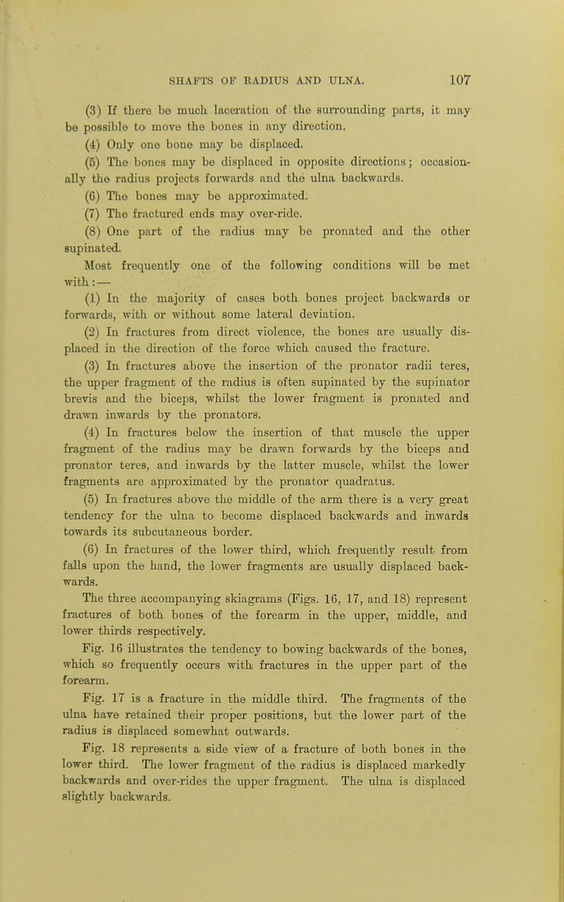(3) If there be much, laceration of the surrounding parts, it may be possible to move the bones in any direction. (4) Only one bone may be displaced. (5) The bones may be displaced in opposite directions; occasion- ally the radius projects fomards and the ulna backwards. (6) The bones may be approximated; (7) The fractured ends may over-ride. (8) One part of the radius may be pronated and the other supinated. Most frequently one of the following conditions will be met with: — (1) In the majority of cases both bones project backwards or forwards, with or without some lateral deviation. (2) In fractures from direct violence, the bones are usually dis- placed in the direction of the force which caused the fracture. (3) In fractures above the insertion of the pronator radii teres, the upper fragment of the radius is often supinated by the supinator brevis and the biceps, whilst the lower fragment is pronated and drawn inwards by the pronators. (4) In fractures below the insertion of that muscle the upper fragment of the radius may be drawn forwards by the biceps and pronator teres, and inwards by the latter muscle, whilst the lower fragments are approximated by the pronator quadratus. (5) In fractures above the middle of the arm there is a very great tendency for the ulna to become displaced backwards and inwards towards its subcutaneous border. (6) In fractures of the lower third, which frequently result from falls upon the hand, the lower fragments are usually displaced back- wards. The three accompanying skiagrams (Figs. 16, 17, and 18) represent fractures of both bones of the forearm in the upper, middle, and lower thirds respectively. Fig. 16 illustrates the tendency to bowing backwards of the bones, which so frequently occurs with fractures in the upper part of the forearm. Fig. 17 is a fracture in the middle third. The fragments of the ulna have retained their proper positions, but the lower part of the radius is displaced somewhat outwards. Fig. 18 represents a side view of a fracture of both bones in the lower third. The lower fragment of the radius is displaced markedly backwards and over-rides the upper fragment. The ulna is displaced slightly backwards.